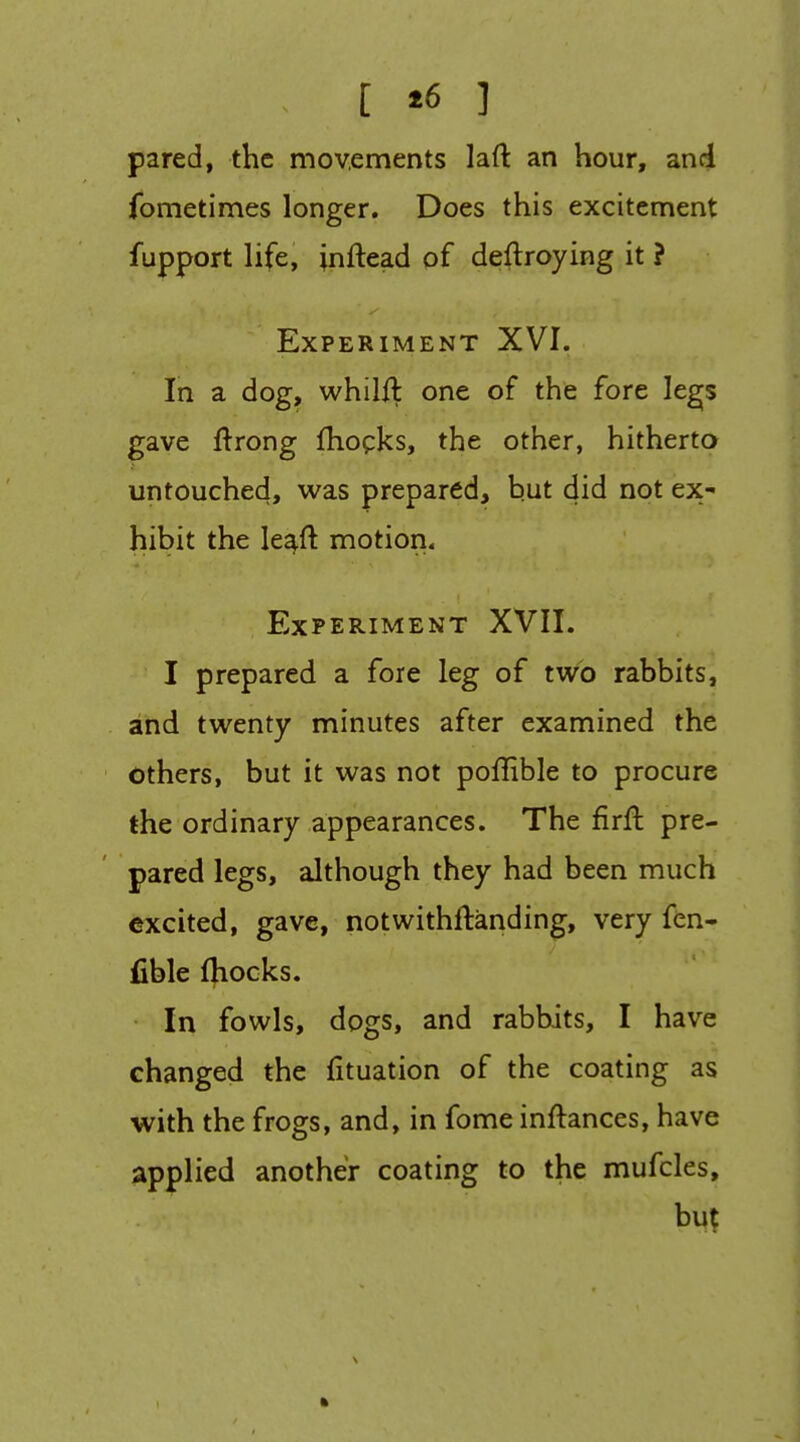 [ *6 ] pared, the movements laft an hour, and fometimes longer. Does this excitement fupport life, inftead of deflroying it ? Experiment XVI. In a dog, whilil one of the fore legs gave ftrong fhopks, the other, hitherto untouched, was prepared, but did not ex- hibit the leaft motion. Experiment XVII. I prepared a fore leg of two rabbits, and twenty minutes after examined the others, but it was not poffible to procure the ordinary appearances. The firfl pre- pared legs, although they had been much excited, gave, notwithftanding, very fen- fible fliocks. In fowls, dogs, and rabbits, I have changed the fituation of the coating as with the frogs, and, in fome inftances, have applied another coating to the mufcles, but