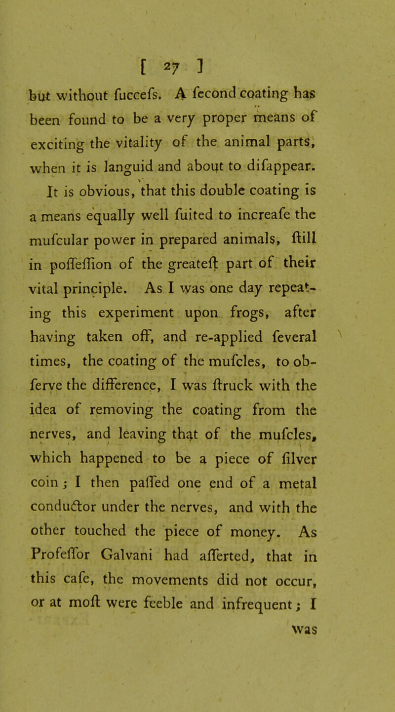 hut without fuccefs. A fccond coating has been found to be a very proper nieans of exciting the vitality of the animal parts, when it is languid and about to difappear. It is obvious, that this double coating is a means equally well fuited to increafe the mufcular power in prepared animals, ftill in polTeffion of the greateft part, of their vital principle. As I was one day repeat- ing this experiment upon frogs, after having taken off, and re-applied feveral times, the coating of the mufcles, to ob- ferye the difference, I was ftruck with the idea of removing the coating from the nerves, and leaving that of the mufcles, which happened to be a piece of filver coin j I then paffed one pnd of a metal condudor under the nerves, and with the other touched the piece of money. As ProfelTor Galvani had afferted, that in this cafe, the movements did not occur, or at moil were feeble and infrequent; I was