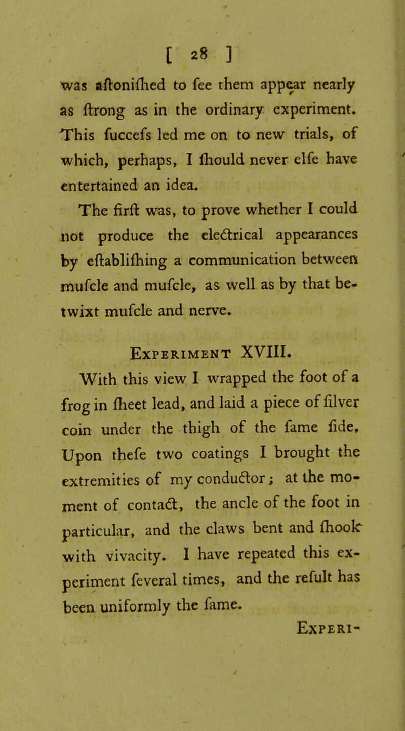 was aftoniflied to fee them appear nearly as ftrong as in the ordinary experiment. This fuccefs led me on to new trials, of which, perhaps, I fliould never elfe have entertained an idea. The firlt was, to prove whether I could not produce the electrical appearances by eftablifhing a communication between mufcle and mufcle, as well as by that be- twixt mufcle and nerve. Experiment XVIII. With this view I wrapped the foot of a frog in iheet lead, and laid a piece of filver coin under the thigh of the fame fide. Upon thefe two coatings I brought the extremities of my condudlor; at the mo- ment of contad, the ancle of the foot in particular, and the claws bent and fboolc with vivacity. I have repeated this ex- periment feveral times, and the refult has been uniformly the fame. EXPERI-