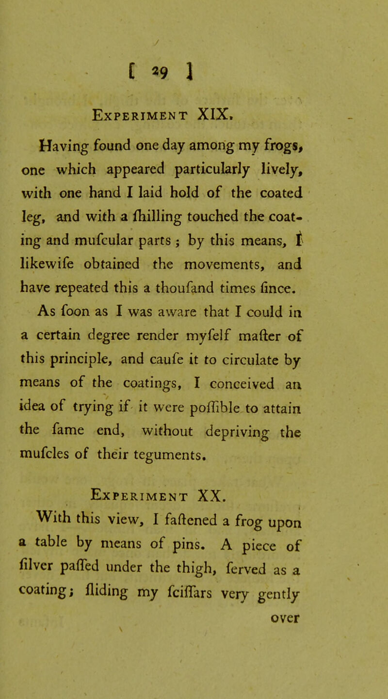 [ «9 1 Experiment XIX. Having found one day among my frogs, one which appeared particularly lively, with one hand I laid hold of the coated leg, and with a Ihilling touched the coat- ing and mufcular parts ; by this means, i likewife obtained the movements, and have repeated this a thoufand times fince. As foon as I was aware that I could in a certain degree render myfelf mafter of this principle, and caufe it to circulate by means of the coatings, I conceived an idea of trying if it were poffible to attain the fame end, without depriving the mufcles of their teguments. Experiment XX. With this view, I faftened a frog upon a table by means of pins. A piece of filver pafTed under the thigh, ferved as a coating; Aiding my fciffars very gently over