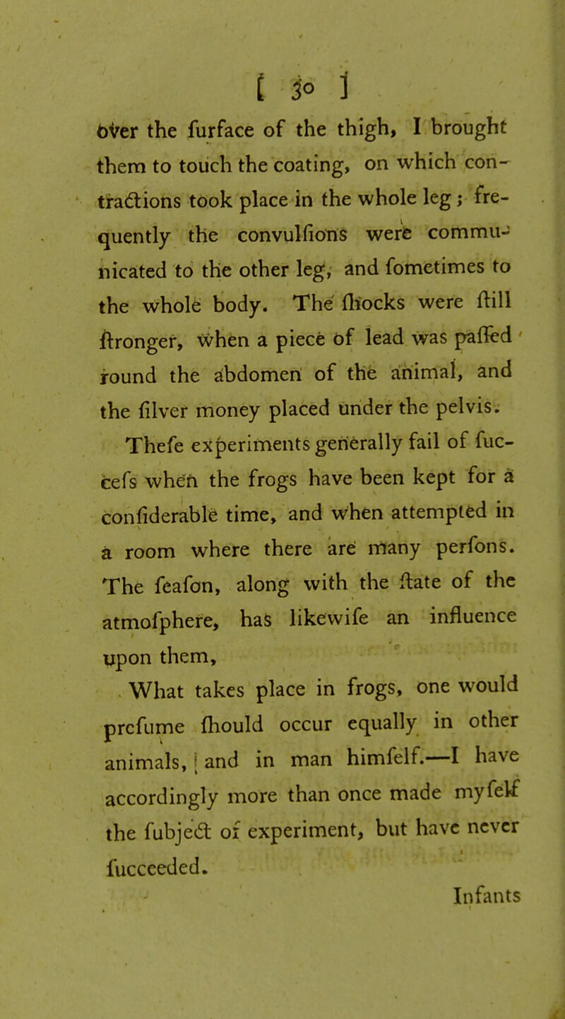 bVer the furface of the thigh, I brought them to toiich the coating, on which con- tradtions took place in the whole leg j fre- quently the convulfions weris commu- nicated to the other leg, and fometimes to the whol^ body. The fliocks were ftill ftrongef, ^hen a piece of lead was palled ' round the abdomeri of the animal, and the (liver money placed under the pelvis. Thefe experiments generally fail of fuc- cefs when the frogs have been kept for a confiderable time, and when attempted in a room where there are many perfons. The feafon, along with the ftate of the atmofphere, haS likevvife an influence upon them, , What takes place in frogs, one would prcfume fhould occur equally in other animals, \ and in man himfelf.—I have accordingly more than once made myfelf the fubjed of experiment, but have never fuccceded. Infants