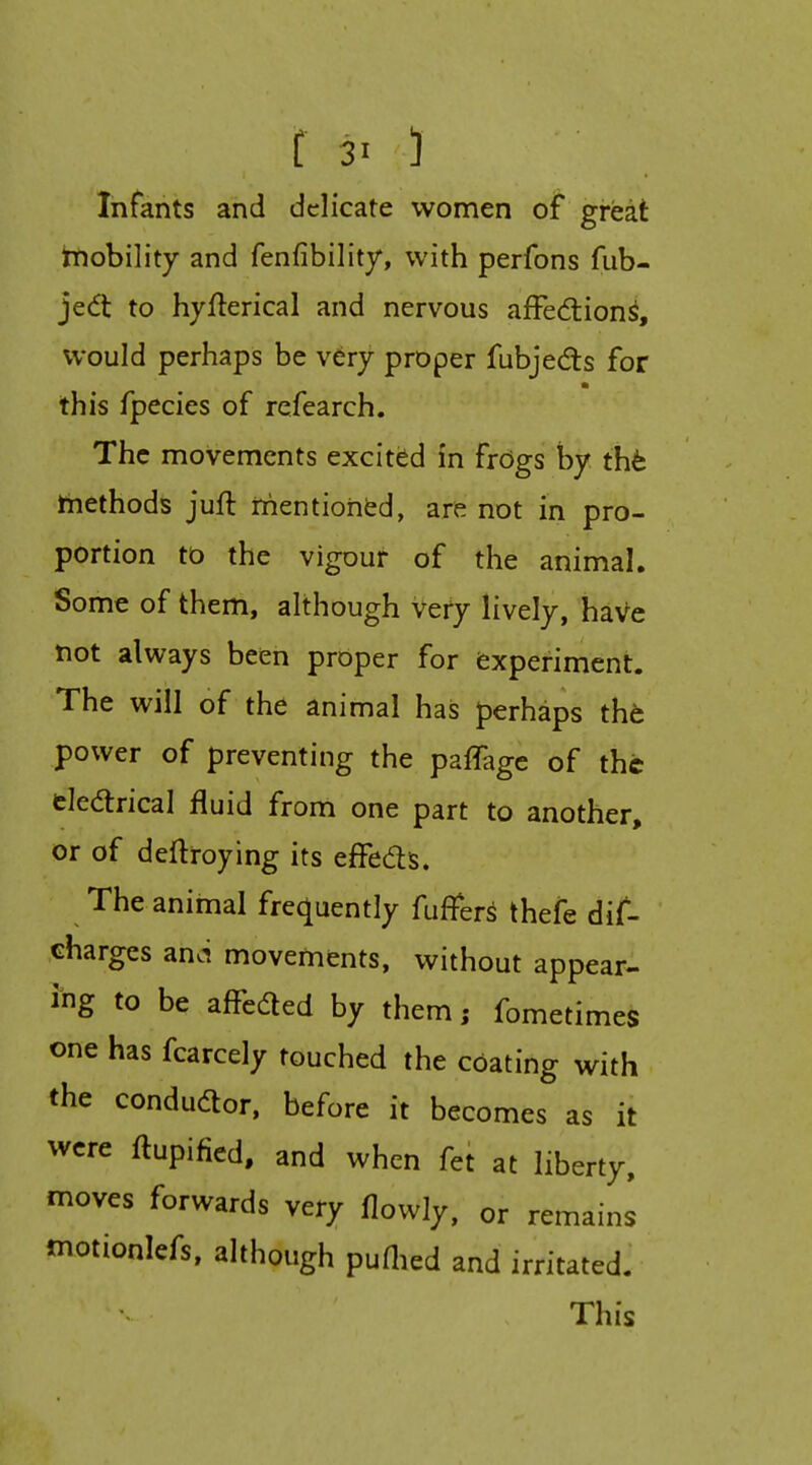 f 30 Infants and delicate women of great hiobility and fenfibility, with perfons fub- jedt to hyfterical and nervous afFedion^, would perhaps be very proper fubjeds for this fpecies of refearch. The movements excitiid in frdgs by tht hiethods juft iirientiohfed, are not in pro- portion to the vigour of the animal. Some of them, although Vefy lively, haVe not always been proper for fcxperiment. The will of the animal has perhaps tht power of preventing the pafTagc of the eledrical fluid from one part to another, or of deftroying its efFedis. The animal frequently fuffers thefe dif- charges anoi movements, without appear- i-ng to be affeded by them; fometimes one has fcarcely touched the cOating with the condudor, before it becomes as it were ftupified, and when fet at liberty, moves forwards very flowly, or remains motionlefs, although puOied and irritated. This