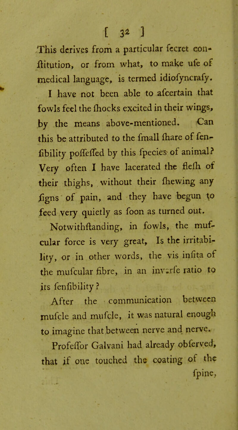 [ 3^ ] This derives from a particular fccret con- flitution, or from what, to make ufe of medical language, is termed idiofyncrafy. I have not been able to afcertain that fowls feel the fhocks excited in their wings, by the means above-mentioned. Can this be attributed to the fmall Ihare of fen- iibility poffefled by this fpecie^ of animal? Very often I have lacerated the flefli of their thighs, without their fhewing any ^gns of pain, and they have begun to feed very quietly as foon as turned out, Notwithftanding, in fowls, the muf- cular force is very great. Is the irritabi- lity, or in other words, the vis infita of the mufcular fibre, in an inv;rfe ratio to its fenfibility ? After the communication between mufcle and mufcle, it was natural enough to imagine that between nerve and nerve, ProfelTor Galvani had already obferved, that if one touched the coating of the fpine..