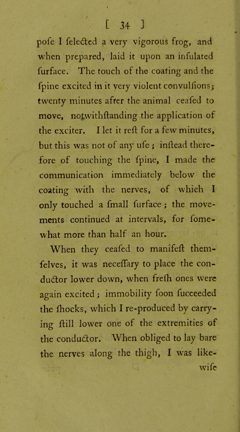 pofe I feledted a very vigorous frog, and when prepared, laid it upon an infulated furface. The touch of the coating and the fpine excited in it very violent convulfions; twenty minutes after the animal ceafed to move, noj^withftanding the application of the exciter. I let it reft for a few minutes, but this was not of any ufe; inftead there- fore of touching the fpine, I made the communication immediately below the coating with the nerves, of which I only touched a fmall furface; the move- ments continued at intervals, for fome- what more than half an hour. When they ceafed to manifeft them- felves, it was neceftary to place the con- dudior lower down, when frefh ones were again excited j immobility foon fucceeded the fhocks, which I re-produced by carry- ing ftill lower one of the extremities of the condudor. When obliged to lay bare the nerves along the thigh, I was like- wife