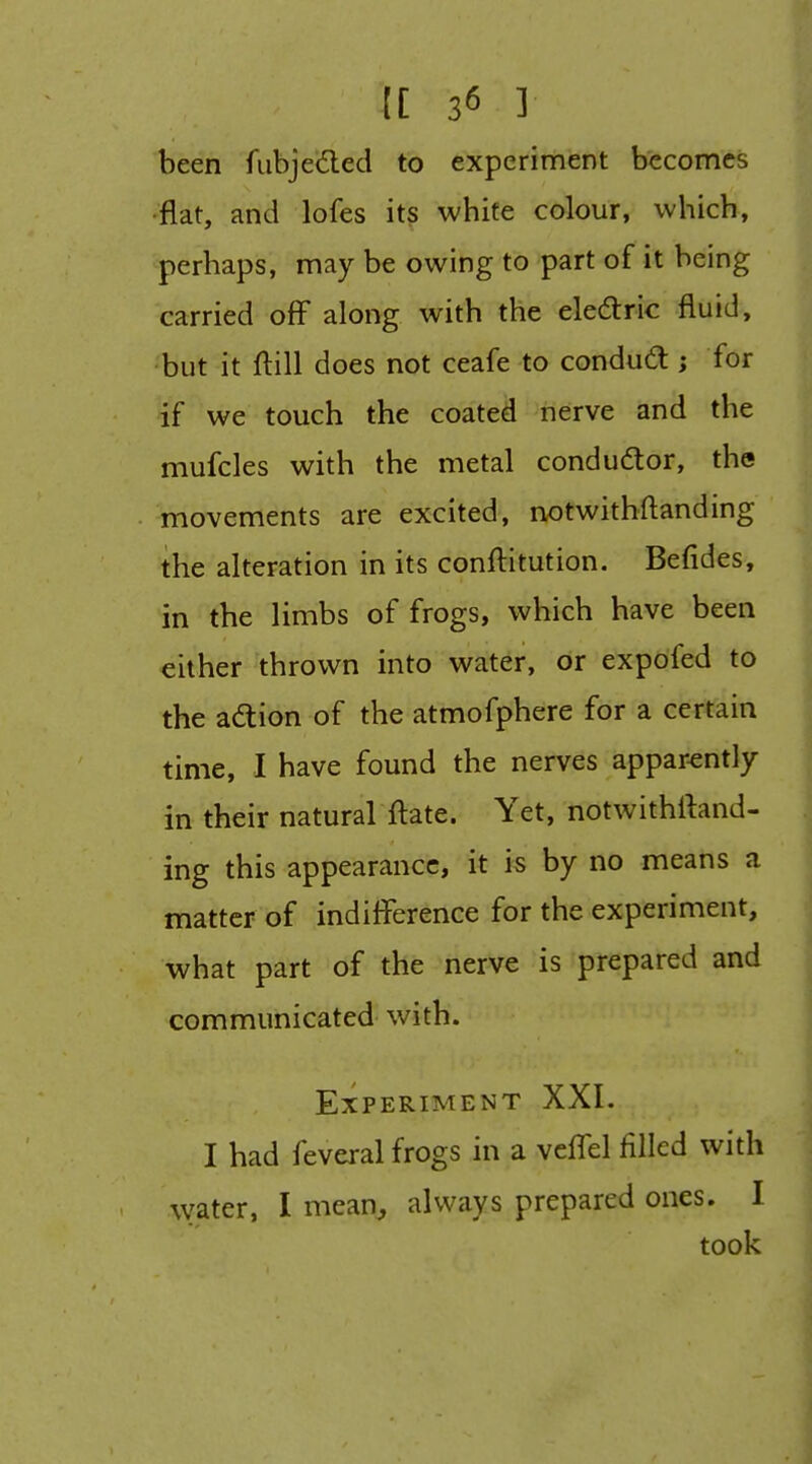 [[ 3^ ] been fiibjedled to experiment becomes ■flat, and lofes its white colour, which, perhaps, may be owing to part of it being carried off along with the eledric fluid, but it ftill does not ceafe to condud; for if we touch the coated nerve and the mufcles with the metal conductor, the movements are excited, notwithflanding the alteration in its conftitution. Befides, in the limbs of frogs, which have been either thrown into water, or expofed to the adlion of the atmofphere for a certain time, I have found the nerves apparently in their natural fl:ate. Yet, ndtwithftand- ing this appearance, it is by no means a matter of indifference for the experiment, what part of the nerve is prepared and communicated with. Experiment XXI. I had feveral frogs in a veffel filled with water, I mean^, always prepared ones. I took