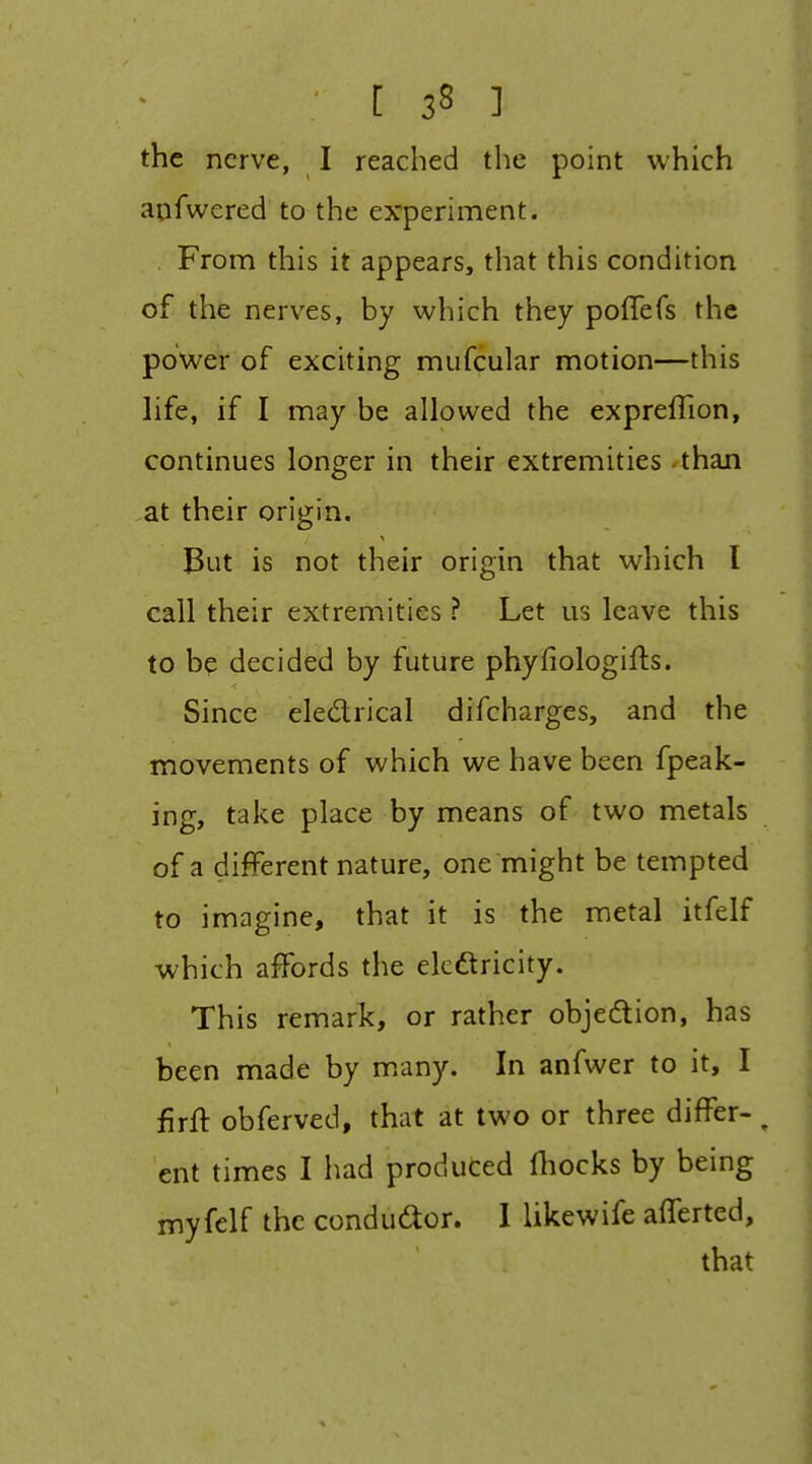 the nerve, I reached the point which aofwered to the experiment. . From this it appears, that this condition of the nerves, by which they poflefs the power of exciting mufcular motion—this life, if I may be allowed the expreffion, continues longer in their extremities than ,at their origin. But is not their origin that which I call their extremities ? Let us leave this to be decided by future phyfiologifts. Since eledrical difcharges, and the movements of which we have been fpeak- ing, take place by means of two metals of a different nature, one might be tempted to imagine, that it is the metal itfelf which affords the ekdtricity. This remark, or rather objection, has been made by many. In anfwer to it, I firft obferved, that at two or three differ- ^ ent times I had produced lliocks by being myfelf the condudor. 1 likewife afferted, that