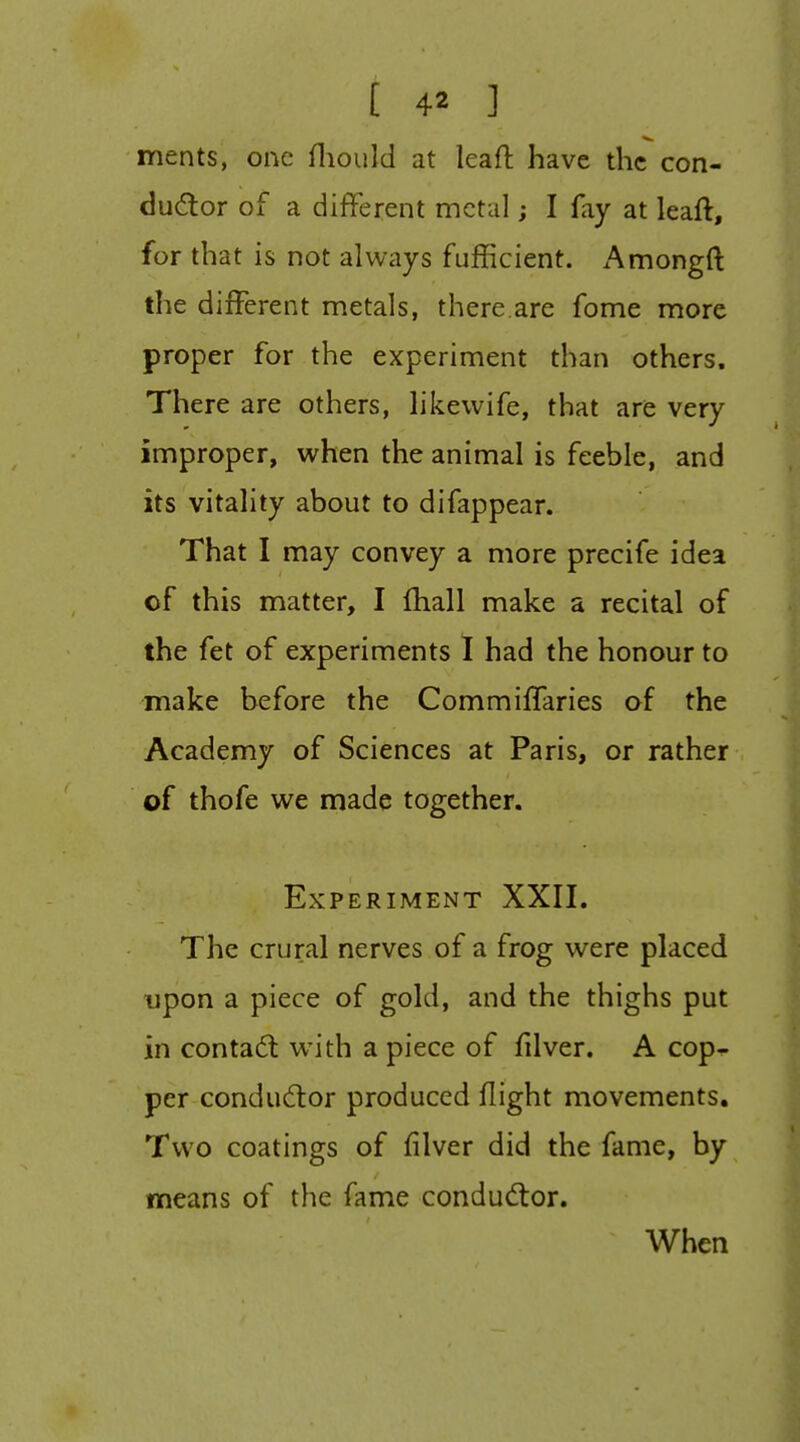 ments, one fliould at leaft have the con- dudor of a different metal; I fay at leaft, for that is not always fufficient. Amongft the different metals, there.are fome more proper for the experiment than others. There are others, hkevvife, that are very improper, when the animal is feeble, and its vitality about to difappear. That I may convey a more precife idea of this matter, I fhall make a recital of the fet of experiments I had the honour to make before the CommilTaries of the Academy of Sciences at Paris, or rather of thofe we made together. Experiment XXII. The crural nerves of a frog were placed upon a piece of gold, and the thighs put in contact with a piece of filver. A cop^ per condudor produced flight movements. Two coatings of filver did the fame, by means of the fame condud:or. When