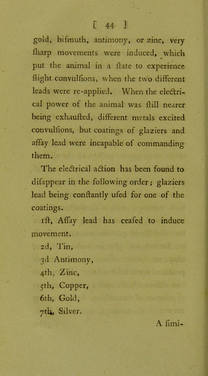 gold, bifmuth, antimony, or zinc, very fliarp movements were induced, which put the animal in a ftate to experience flight convulfions, when the two diflFerent leads were re-applied. When the eledri- cal power of the animal was ftill nearer being exhaufted, different metals excited convulfions, but coatings of glaziers and affay lead were incapable of commanding them. The cledtrical adlion has been found to difappear in the following order; glaziers lead being conftantly ufed for one of the coatings. I ft, Affay lead has ceafed to induce movement, 2d, Tin, 3d Antimony, 4th, Zinc, 5th, Copper, 6th, Gold, yth. Silver. A fimi-