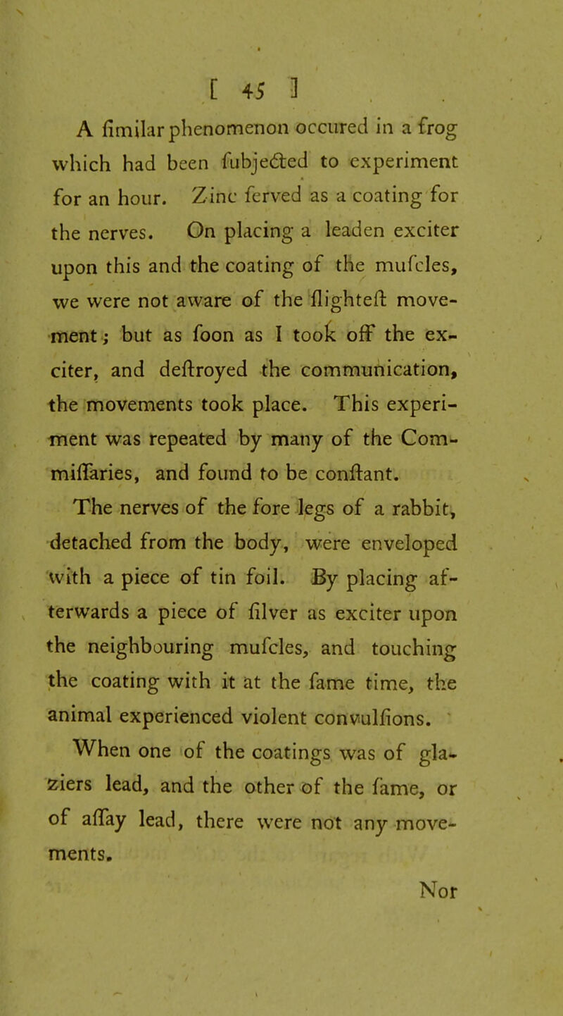 A fimilar phenomenon occiired in a frog which had been fubjedted to experiment for an hour. Zinc ferved as a coating for the nerves. On placing a leaden exciter upon this and the coating of the mufcles, we were not aware af the flighteft move- ment; but as foon as I toolc off the ex- citer, and deftroyed the communication, the movements took place. This experi- iTient was repeated by many of the Com- miffaries, and found to be conftant. The nerves of the fore Jegs of a rabbit, detached from the body, were enveloped with a piece of tin foil. By placing af- terwards a piece of filver as exciter upon the neighbouring mufcles, and touching the coating with it at the fame time, the animal experienced violent convulfions. When one of the coatings was of gla* ziers lead, and the other of the fame, or of affay lead, there were not any move- ments. Nor