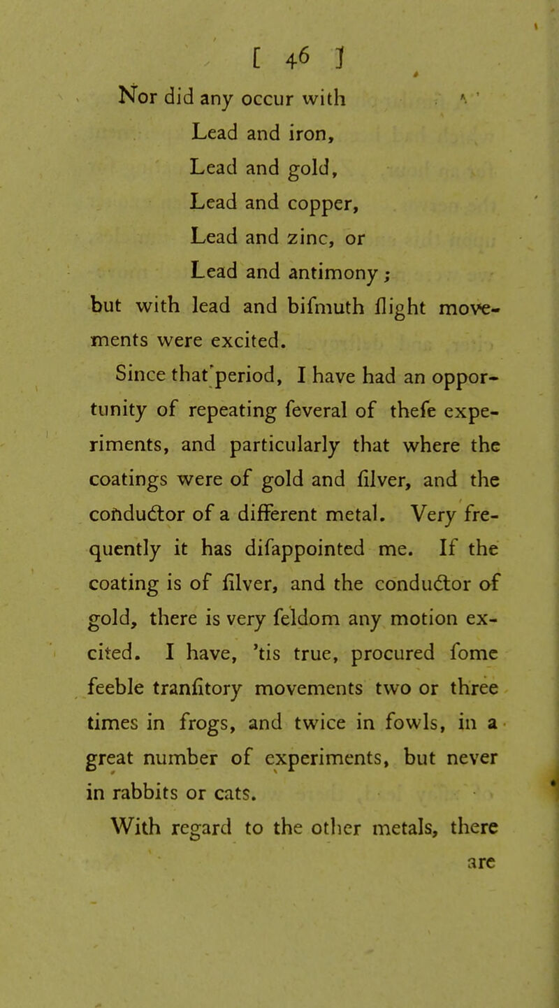 Nor did any occur with *• ' Lead and iron. Lead and gold. Lead and copper, Lead and zinc, or Lead and antimony ; but with lead and bifmuth flight move- ments were excited. Since that'period, I have had an oppor- tunity of repeating feveral of thefe expe- riments, and particularly that where the coatings were of gold and filver, and the cofidudlor of a different metal. Very fre- quently it has difappointed me. If the coating is of filver, and the conductor of gold, there is very feldom any motion ex- cited. I have, 'tis true, procured fomc feeble tranfitory movements two or three times in frogs, and twice in fowls, in a great number of experiments, but never in rabbits or cats. With regard to the other metals, there arc