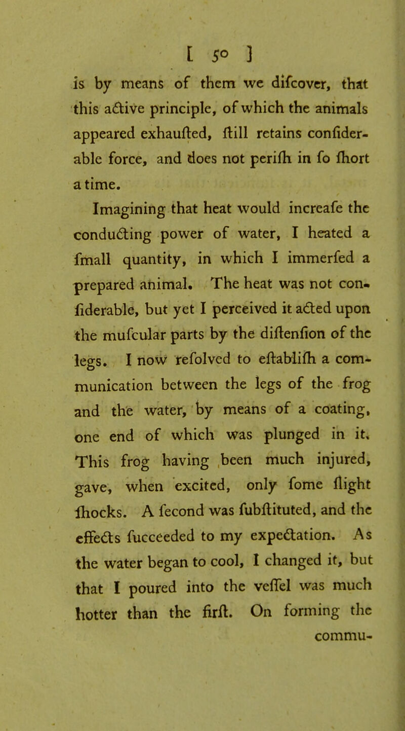 [ 5° ] is by means of them we difcovcr, thit this adive principle, of which the animals appeared exhaufted, ftill retains confider- able force, and does not perifh in fo fhort a time. Imagining that heat would increafe the condudiing power of water, I heated a fmall quantity, in which I immerfed a prepared animal. The heat was not con- liderable, but yet I perceived it adted upon the mufcular parts by the diftenfion of the legs. I now refolved to eftablifli a com- munication between the legs of the frog and the water, by means of a coating, one end of which was plunged in it. This frog having been much injured, gave, when excited, only fome flight Ihocks. A fecond was fubftituted, and the cffedts fucceeded to my expectation. As the water began to cool, I changed it, but that I poured into the veflel was much hotter than the firil. On forming the commu-