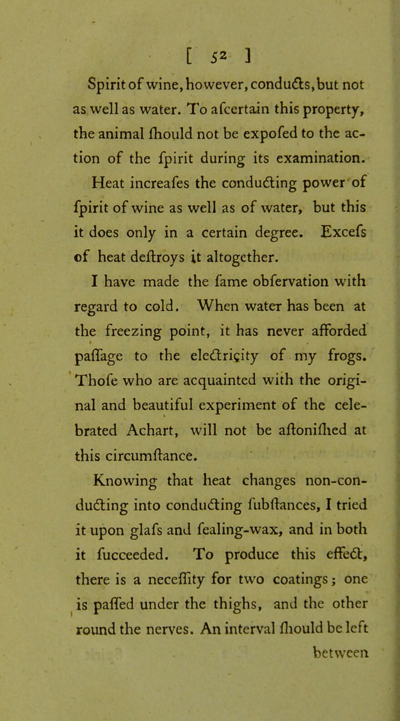 spirit of wine, however, condu6bs,but not as well as water. To afcertain this property, the animal fhould not be expofed to the ac- tion of the fpirit during its examination. Heat increafes the condudling power of fpirit of wine as well as of water, but this it does only in a certain degree. Excefs of heat deftroys it altogether. I have made the fame obfervation with regard to cold. When water has been at the freezing point, it has never afforded paflage to the elediri^ity of my frogs. Thofe who are acquainted with the origi- nal and beautiful experiment of the cele- brated Achart, will not be aftoniflied at this circumftance. Knowing that heat changes non-con- dudting into condud:ing fubftances, I tried it upon glafs and fealing-wax, and in both it fucceeded. To produce this effed:, there is a neceffity for two coatings; one is paffed under the thighs, and the other round the nerves. An interval fliould be left between