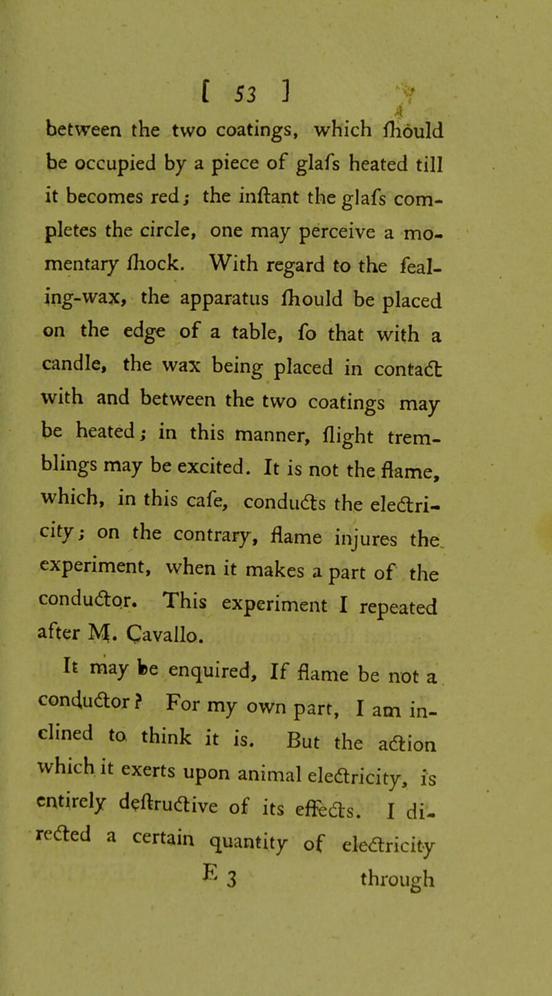 between the two coatings, which fhould be occupied by a piece of glafs heated till it becomes red; the inftant the glafs com- pletes the circle, one may perceive a mo- mentary fhock. With regard to the feal- ing-wax, the apparatus fhould be placed on the edge of a table, fo that with a candle, the wax being placed in contact with and between the two coatings may be heated; in this manner, flight trem- blings may be excited. It is not the flame, which, in this cafe, condu^s the eledri- city; on the contrary, flame injures the, experiment, when it makes a part of the condudor. This experiment I repeated after M. Qavallo. It may fee enquired. If flame be not a condudor? For my own part, I am in- clined to think it is. But the adion which it exerts upon animal eledricity, is entirely d^ftrudive of its effeds. I di- reded a certain quantity of eledricity 3 through