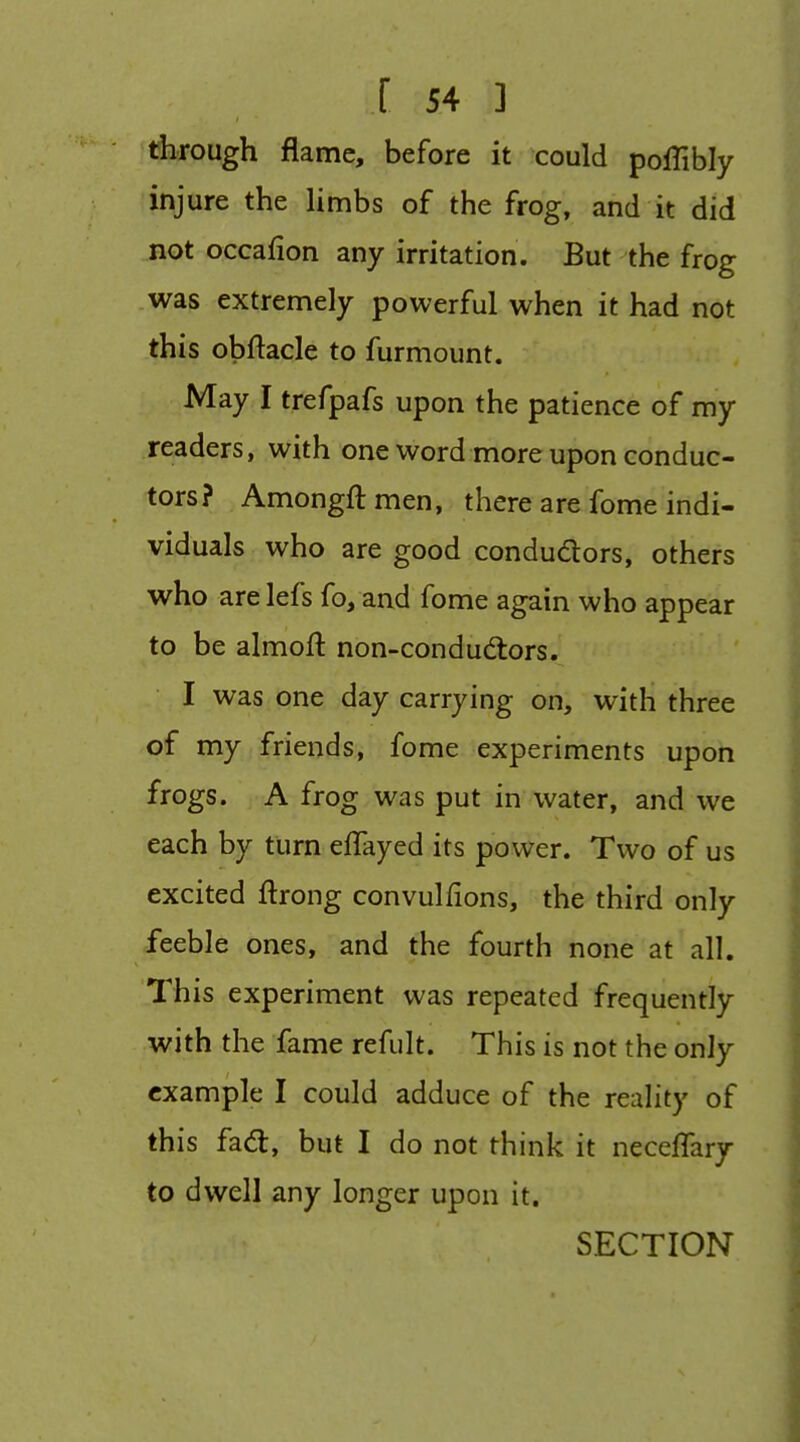 dirough flame, before it could poiTibly injure the limbs of the frog, and it did not occafion any irritation. But the frog was extremely powerful when it had not this obftacle to furmount. May I trefpafs upon the patience of my readers, with one word more upon conduc- tors? Amongftmen, there are fome indi- viduals who are good condudors, others who are lefs fo, and fome again who appear to be almoft non-condudtors. I was one day carrying on, with three of my friends, fome experiments upon frogs. A frog was put in water, and we each by turn eflayed its power. Two of us excited ftrong convulfions, the third only feeble ones, and the fourth none at all. This experiment was repeated frequently with the fame refult. This is not the only example I could adduce of the reahty of this fad, but I do not think it neceflary to dwell any longer upon it. SECTION