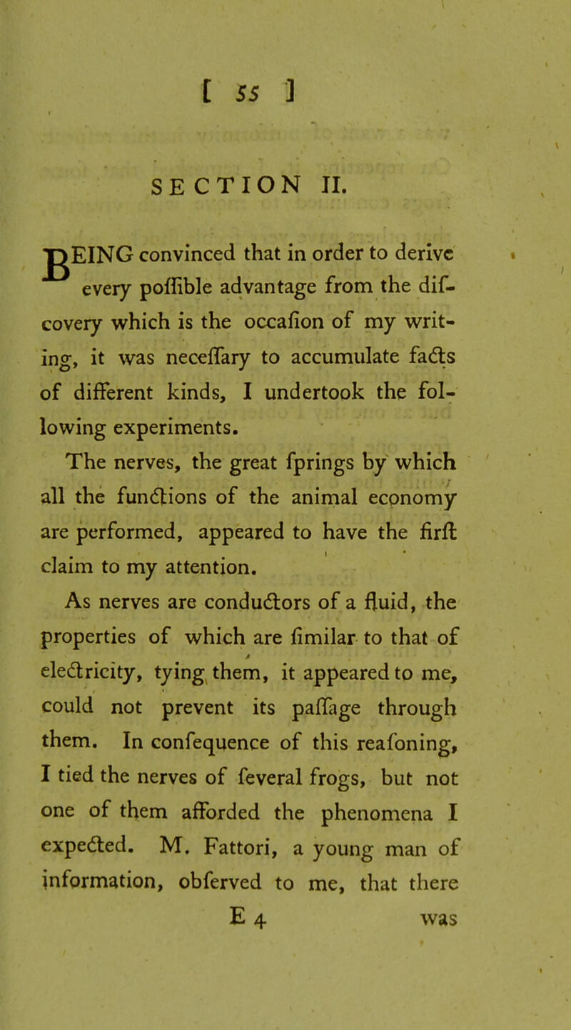 SECTION II. gEING convinced that in order to derive every poffible advantage from the dif- covery which is the occafion of my writ- ing, it was neceffary to accumulate fadls of different kinds, I undertook the fol- lowing experiments. The nerves, the great fprings by which all the functions of the animal economy are performed, appeared to have the firfl claim to my attention. As nerves are conductors of a fluid, the properties of which are fimilar to that of eledlricity, tying them, it appeared to me, could not prevent its pafTage through them. In confequence of this reafoning, I tied the nerves of feveral frogs, but not one of them afforded the phenomena I expedted. M. Fattori, a young man of information, obferved to me, that there E 4 was