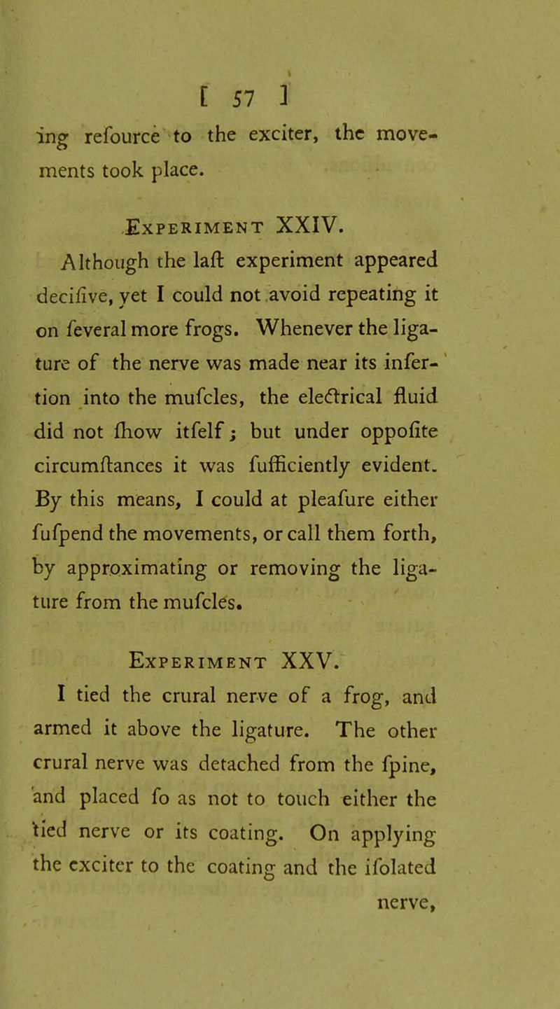 ing refource to the exciter, the move- ments took place. Experiment XXIV. Although the laft experiment appeared decifive, yet I could not avoid repeating it on feveral more frogs. Whenever the liga- ture of the nerve was made near its infer- tion into the mufcles, the eledlrical fluid did not fliow itfelf; but under oppofite circumflances it was fufficiently evident. By this means, I could at pleafure either fufpend the movements, or call them forth, by approximating or removing the liga- ture from the mufcles. Experiment XXV. I tied the crural nerve of a frog, and armed it above the ligature. The other crural nerve was detached from the fpine, and placed fo as not to touch either the 'tied nerve or its coating. On applying the exciter to the coating and the ifolated nerve,