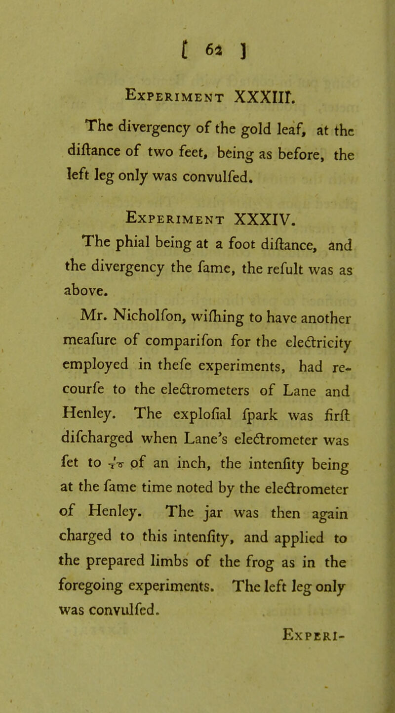 Experiment XXXIIL The divergency of the gold leaf, at the diftance of two feet, being as before, the left leg only was convulfed. Experiment XXXIV. The phial being at a foot diftance, and the divergency the fame, the refult was as above. Mr. Nicholfon, wifhing to have another meafure of comparifon for the eledricity employed in thefe experiments, had re- courfe to the ele(5trometers of Lane and Henley. The explofial fpark was firft difcharged when Lane*s eledrometer was fet to tV of an inch, the intenfity being at the fame time noted by the eledrometer of Henley. The jar was then again charged to this intenfity, and applied to the prepared limbs of the frog as in the foregoing experiments. The left leg only was convulfed.