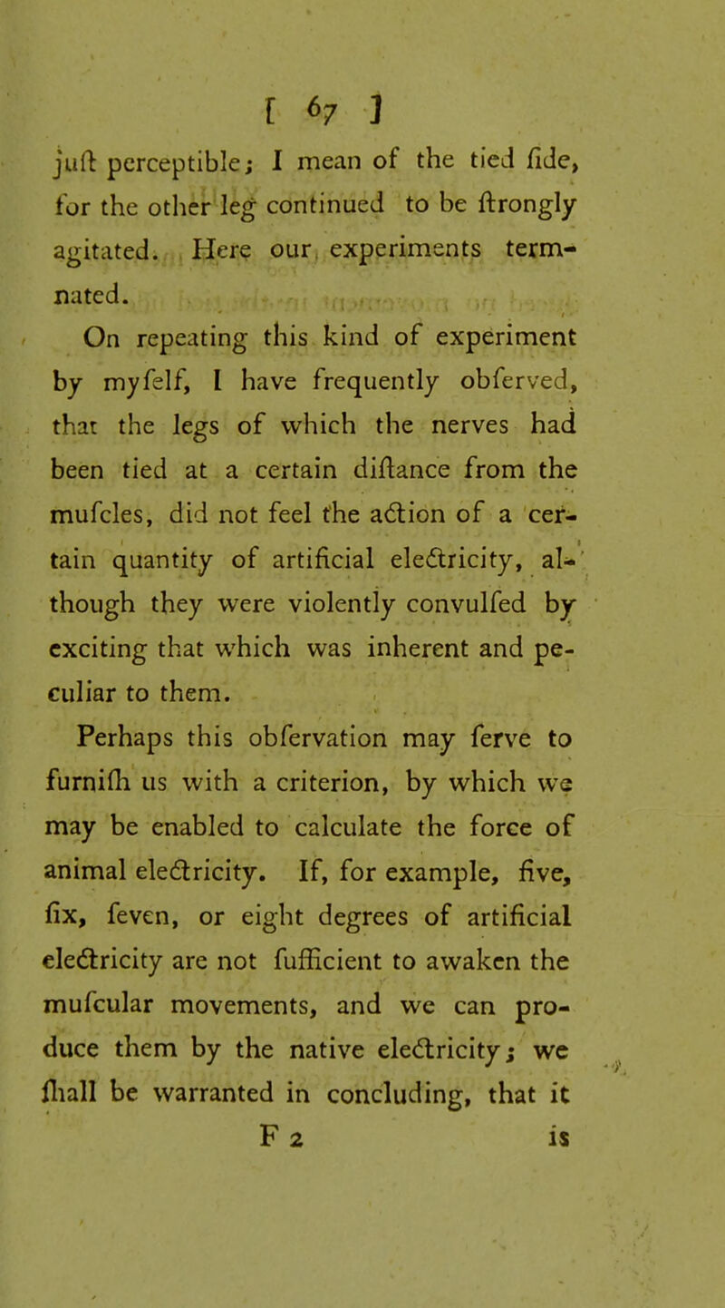 [ 6/ ] juft perceptible; I mean of the tied fide, for the other leg confihued to be ftrongly agitated. Here our, experiments term- nated. On repeating this kind of experiment by myfelf, I have frequently obferved, that the legs of which the nerves had been tied at a certain diftance from the mufcles, did not feel the ad:ion of a cei'- tain quantity of artificial eledricity, a.U' though they were violently convulfed by exciting that which was inherent and pe- culiar to them. Perhaps this obfervation may ferve to furnifh us with a criterion, by which we may be enabled to calculate the force of animal eledlricity. If, for example, five, fix, feven, or eight degrees of artificial eledtricity are not fufficient to awaken the mufcular movements, and we can pro- duce them by the native eledlricity; wc lliall be warranted in concluding, that it F 2 is