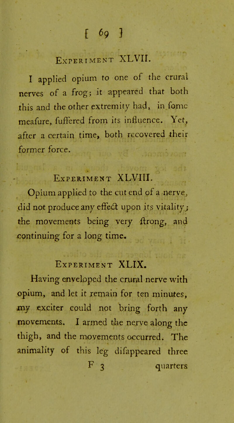 Experiment XLVII. I applied opium to one of the crural nerves of a frog; it appeared that both this and the other extremity had, in fomc meafure, fuifered from its influence. Yet^ after a certain time, both recovered their former force. Experiment XLVIII. Opium applied to the cut end of a nerve, did not produce any effed: upon its vitality j the movements being very ftrong, and continuing for a long time. Experiment XLIX. Having enveloped the crural nerve with opium, and let it remain for ten minutes, my exciter could not bring forth any movements, I armed the nejve along the thigh, and the movements occurred. The animality of this leg difappeared three F 3 quarters