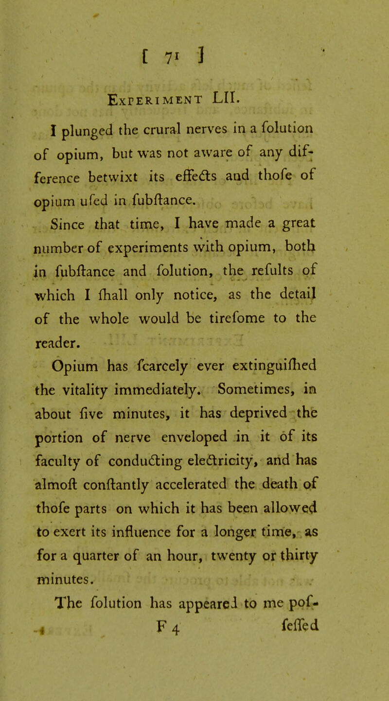 [ 7' 1 ExrERIMENT LII. I plunged the crural nerves in a folution of opium, but was not aware of any dif- ference betwixt its eflfeds and thofe of opium ufed in fubftance. Since that time, I have made a great number of experiments with opium, both in fubftance and folution, the^refults pf which I fhall only notice, as the detail of the whole would be tirefome to the reader. Opium has fcarcely ever extinguifhed the vitality immediately. Sometimes, in about five minutes, it has deprived the portion of nerve enveloped in it of its faculty of conducting eledricity, and has almoft conftantly accelerated the death of thofe parts on which it has been allowed to exert its influence for a longer time, as for a quarter of an hour, twenty or thirty minutes. The folution has appearci to me ppf- ^ F 4 felTed