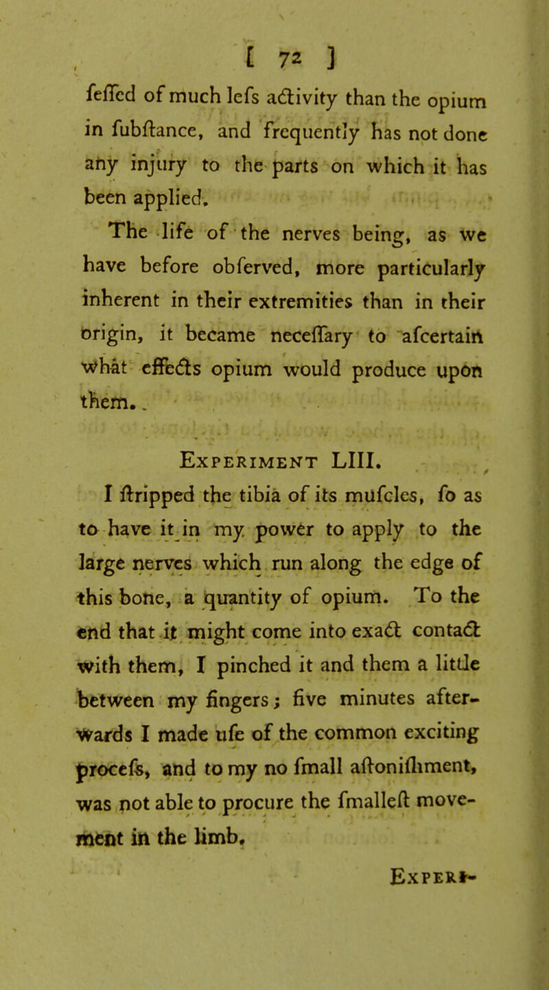 feffcd of much lefs adivity than the opium in fubftance, and frequently lias not done ahy injury to the parts on which it has been applied. The life of the nerves being, as we have before obferved, more particularly inherent in their extremities than in their brigin, it became necelTary to afcertairt •^hat clfe<5ls opium would produce upon them.. Experiment LIII. I Gripped the tibia of its mufclcs, fo as to have it in my power to apply to the large nerves which run along the edge of this bone, a tjuantity of opium. To the end that it might come into exad: conta(5l: with them, I pinched it and them a litde between my fingers; five minutes after- Wards I made iife of the common exciting froccfs, and to my no fmall aftonifliment, was pot able to procure the fmalleft move- ment in the limb. ExPERt*