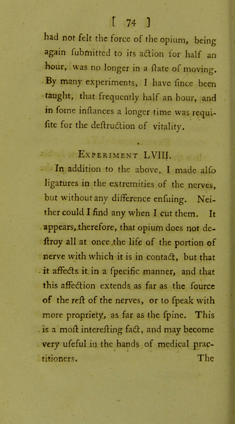 hzd not felt the force of the opium, being again fubmitted to its adion for half an hour, .was no longer in a ftate of moving. By many experiments, I have fmce been taught, that frequently half an hour, and in fome inftances a longer time was requU fitc for the deftrudtion of vitality. Experiment LVIII. . ' In addition to the above, I made alfo ligatures in the extremities of the nerves, but without any difference enfuing. Nei- ther could I find any when I cut them. It . appears,_therefore, that opium does not de- llroy all at once ,the life of the portion of nerve with which it is in contad, but that - it afFeds it in a fpecific manner, and that this affediion extends, as far as the fourcc of the reft of the nerves, or to fpeak with more propriety, as far as the fpine. This . is a moft interefting fadl, and may become . very ufeful in the hands of medical prac- titioners. The