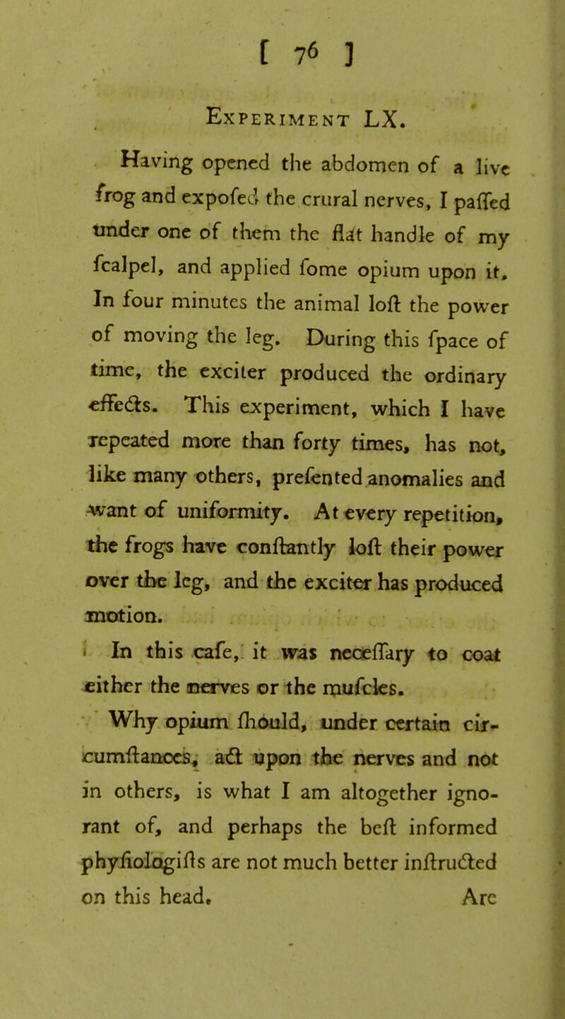 Experiment LX. Having opened the abdomen of a live frog and expofed the crural nerves, I paffed tinder one of them the flijt handle of my fcalpel, and appHed fome opium upon it. In four minutes the animal loft the power of moving the leg. During this fpace of time, the exciter produced the ordinary effedts. This experiment, which I have xepcated more than forty times, has not, like many others, prefented anomalies and ■want of uniformity. At every repetition, the frogs have conftantly ioft their power over the leg, and the exciter has produced motion. In this cafe,: it was neoeflary to coat cither the inerves or the mufcks. Why. opium fhduld, under certain cir- cumftanocs, a€l upon the nerves and not in others, is what I am altogether igno- rant of, and perhaps the beft informed phyfiologifts are not much better inftrudted on this head. Arc