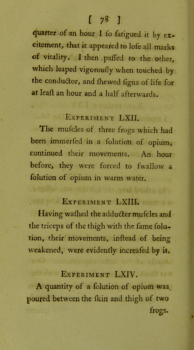 4tiai'ter of an hour 1 fo fatigued it hy ex* citement, that it appeared to lofe all marks of vitality. I then paffed to the other, which leaped vigoroufly when touched by the condudor, and fhevved figns of life for at leaft an hour and a half afterwards. ExPERIAiENT LXII. The mufcles of three frogs which had been immerfed in a folution of opium, continued their movements. An hour before, they were forced to fwallow a folution of opium in warm water. Experiment LXIII. Having wafhed the addu<5ler mufcles and the triceps of the thigh with the fame folu- tion, their movements, inftead of being weakened, were evidently increafed by it. Experiment LXIV. A quantity of a folution of opium was^ poured between the Ikin and thigh of two frogs.