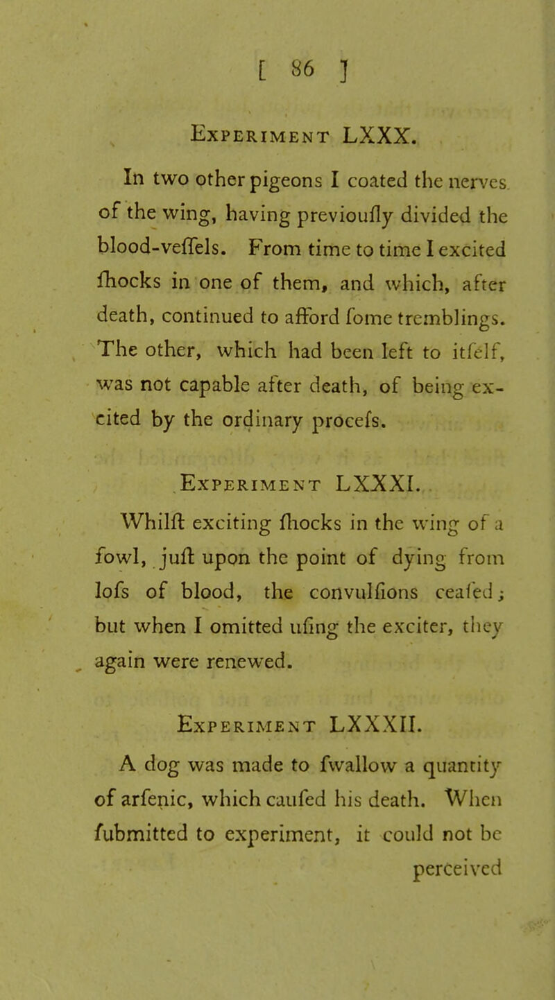 Exp ERIMENT LXXX. In two other pigeons I coated the nen'es of the wing, having previoufly divided the blood-veffels. From time to time I excited fhocks in one of them, and which, after death, continued to afford fome tremblings. , The other, which had been left to itfelf, was not capable after death, of being ex- cited by the ordinary procefs. Experiment LXXXI. Whilft exciting fliocks in the wing of a fowl, juft upon the point of dying from lofs of blood, the convulfions ceafed; but when I omitted ufing the exciter, they again were renewed. Experiment LXXXII. A dog was made to fwallow a quantity of arfenic, which caufed his death. Wlien fubmitted to experiment, it could not be perceived