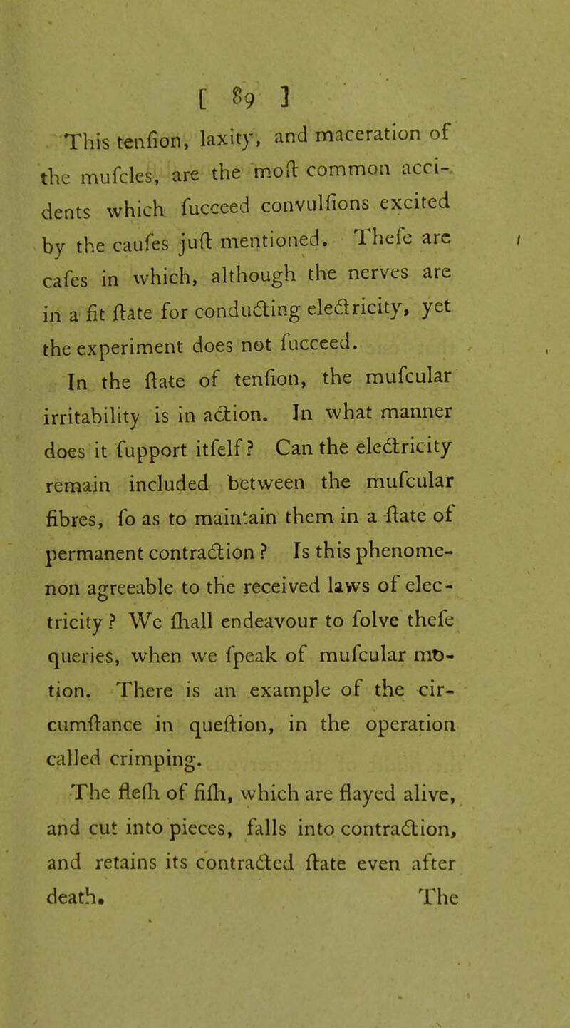 Thistenfion, laxity, and maceration of the mufcles, are the moO: common accU dents which fucceed convulfions excited by the caufes juft mentioned. Thefe arc cafes in which, although the nerves are in a fit ftate for conduding eledricity, yet the experiment does not fucceed. In the ftate of tenfion, the mufcular irritability is in adion. In what manner does it fupport itfelf ? Can the eledricity remain included between the mufcular fibres, fo as to maintain them in a ftate of permanent contradion ? Is this phenome- non agreeable to the received laws of elec- tricity ? We ftiall endeavour to folve thefe queries, when we fpeak of mufcular mt)- tion. There is an example of the cir- cumftance in queftion, in the operation called crimping. The flefh of fifli, which are flayed alive, and cut into pieces, falls into contradion, and retains its contraded ftate even after death. The s