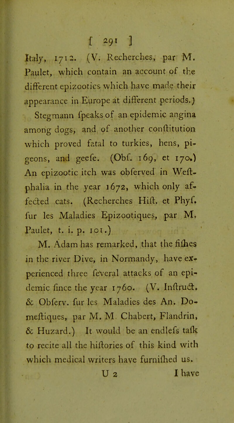 Italy, 1712. (V. Recherches, par M. Paulet, which contain an account of the different epizootics which have made their appearance in Europe at different periods.) Stegmann fpeaks of an epidemic angina among dogs, and of another conftitution which proved fatal to turkies, hens, pi^ geons, and geefe. (Obf. 169, et 170.) An epizootic itch was obferved in Wefl* phaha in the year 1672, which only af-^ fected cats. (Recherches Hifl. et Phyf. fur les Maladies Epizootiques, par M. Paulet, t. i. p. loi.) M. Adam has remarked, that the fiihes in the river Dive, in Normandy, have ex- perienced three feVeral attacks of an epi- demic fmce the year 1760. (V. Inftrud:. & Obferv. fur Ics Maladies des An. Do^ mefliques, par M. M. Chabert, Flandrin, & Hazard.) It would be an endlefs taflc to recite all the hiftories of this kind with which medical writers have furnifhed us. U 2 I have