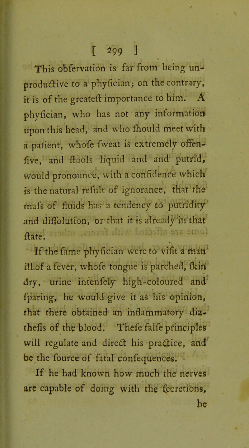 This obfervation is far from being un- productive to a phyfician; on the contrary, it is of the greatest importance to him. A phyfician, who has not any information lipon this head, and who fliould meet with a patient, whofe fweat is extremely ofFen- five, and ftools liquid and and putrid, would pronounce, with a confidende which*' is the natural refult of ignorance, mafs of fluids has a tendency to putridity' and difTolution, or-that it is alreadyiti'that^ ftate. •If the fame phyfician were to vifit a tain' ill of a fever, whofe tongue is parched, fkiri' dry, urine intenfely high-coloured and fparing, he would give it as his opinion, that there obtained an inflammatory dia^' thefis of ths; blood. Thefe falfe pririciplt^ will regulate and direct his practice, and' be the fource of fatal confequences. If he had known how much the nerves are capable of doing witH tfi^-^Cetretions, be