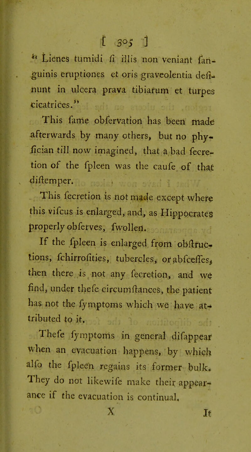 Lienes tumidi fi illis non veniant fari- guinis eriiptiones et oris graveolentia defi^ nunt in ulcera prava tibiairum et turpes cicatrices.** This fame obfervation has been made afterwards by many others, but no phy- fician tilJ now imagined, that a bad fecre- tion of the fpleen was the caufe of that diftemper. This fecretion is hot m^e except where this vifcus is enlarged, and, as Hippocrates properly obferves, fwollert. If the fpleen is enlarged from obftruc- lions, fchirrofities, tubercles, orabfcefTeSi then there is not any fecretion, and we find, under thefe circumftanccS, the patient has not the fymptoms which we have 3t-* tributed to it. Thefe fymptonis in general difappear ivhen an evacuation happens, by whi(?h alfo the fpleen regains its former bulk. They do not likewife make their appear- ance if the evacuation is continual, X It