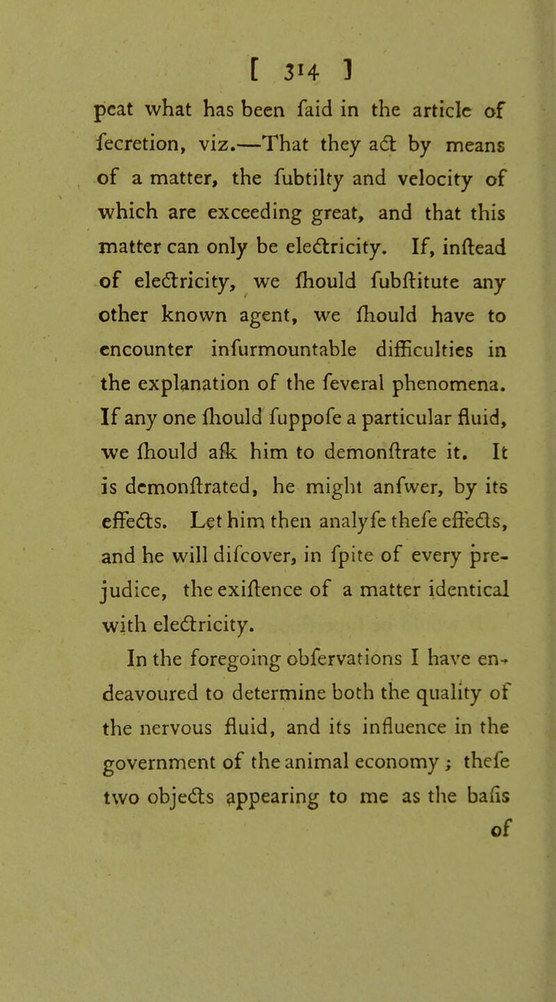 peat what has been faid in the article of fecretion, viz.—That they adl by means of a matter, the fubtilty and velocity of which are exceeding great, and that this matter can only be eledlricity. If, inftead of elecftricity, we jfhould fubftitute any other known agent, we fhould have to encounter infurmountable difficulties in the explanation of the feveral phenomena. If any one fliould fuppofe a particular fluid, we Ihould afk him to demonftrate it. It is demonftrated, he might anfwer, by its efFedts. Let him then analyfe thefe effeds, and he will difcover, in fpite of every pre- judice, the exigence of a matter identical with eledtricity. In the foregoing obfervations I have en-» deavoured to determine both the quality of the nervous fluid, and its influence in the government of the animal economy; thefe two objedts appearing to me as the bafis of