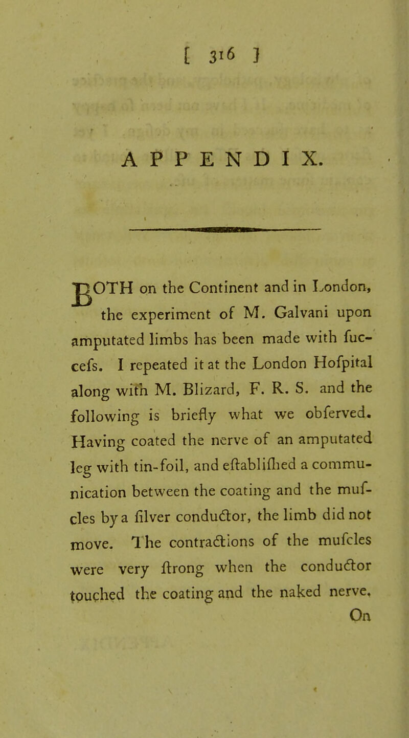 APPENDIX. jgOTH on the Continent and in London, the experiment of M. Galvani upon amputated limbs has been made with fuc- cefs. I repeated it at the London Hofpital along wifn M. Blizard, F. R. S. and the following is briefly what we obferved. Having coated the nerve of an amputated leg with tin-foil, and eflabliflied a commu- nication between the coating and the muf- cles by a filver condudor, the limb did not move. The contradlions of the mufcles were very ftrong when the conductor tpughed the coating and the naked nerve. On