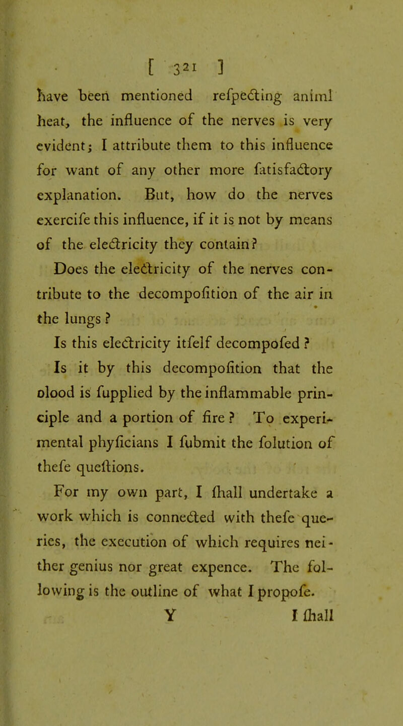 have been mentioned refpe6ting animl heat, the influence of the nerves is very evident; I attribute them to this influence for want of any other more liitisfadtory explanation. But, how do the nerves exercife this influence, if it is not by means of the eledricity they contain? Does the electricity of the nerves con- tribute to the decompofition of the air in the lungs ? Is this eled:ricity itfelf decompofed ? Is it by this decompofition that the olood is fupplied by the inflammable prin- ciple and a portion of fire ? To experi- mental phyficians I fubmit the folution of thefe queftions. For my own part, I {hall undertake a work which is conneded with thefe que- ries, the execution of which requires nei- ther genius nor great expence. The fol- lowing is the outline of what I propofe. Y I fliall