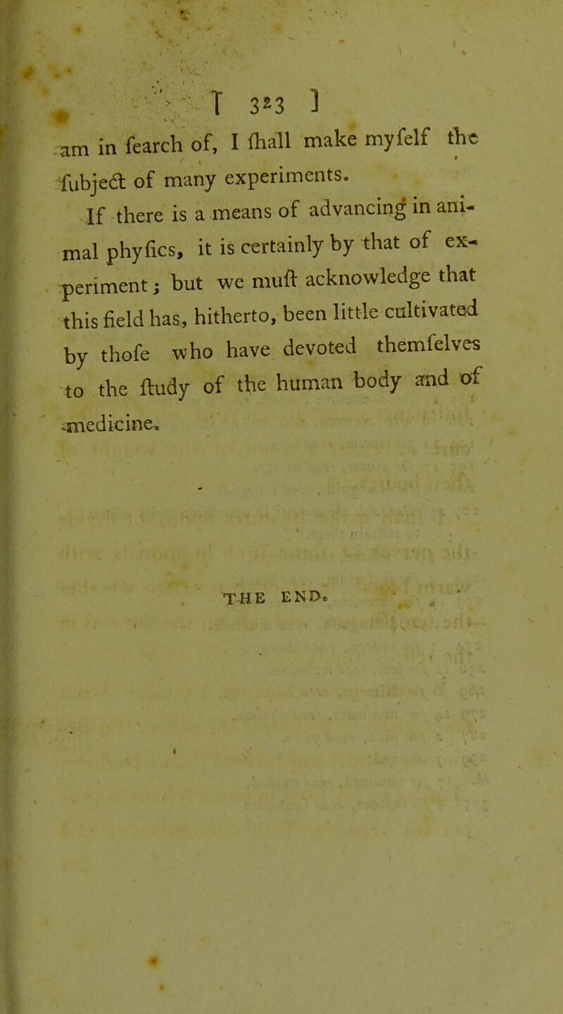 am in fearch of, I lhall make myfelf the fubjed of many experiments. If there is a means of advancing in ani- mal phyfics, it is certainly by that of ex- periment ; but we muft acknowledge that this field has, hitherto, been little caltivated by thofe who have devoted themfelves to the ftudy of the human body and of ^medicine. THE END» I