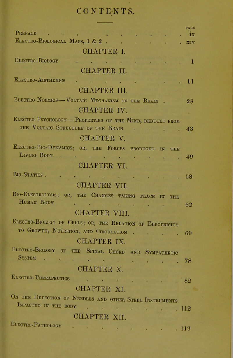 CONTENTS. FAOE Preface ... ...... ix Electro-Biological Maps, 1 & 2 xiv CHAPTEE I. Electro-Biology ........ 1 CHAPTEE II. Electro-Aisthenics ..... . . 11 CHAPTEE III. Electro-Noemcs—Voltaic Mechanism of the Brain . 28 CHAPTEE IV. Electro-Psychology—Properties of the Mind, deduced from THE Voltaic Structure of the Brain . . . .43 CHAPTEE V. Electro-Bio-Dynamics ; or, the Forces produced in the Living Body 49 CHAPTEE VI. Bio-Statics 53 CHAPTEE VII. Bio-Electrolysis; or, the Changes taking place in the Human Body g2 CHAPTEE VIII. Electro-Biology of Cells; oh, the Relation of Electricity TO Growth, Nutrition, and Chiculation . . . .69 CHAPTEE IX. Electro-Biology of the Spinal Chord and Sympathetic System CHAPTEE X. Electro-Therapeutics .... g2 CHAPTEE XI. Ox THE Detection of Needles and other Steel Instruments Impacted in the body ... IJ2 CHAPTEE XII. Electro-Pathology ... jjg