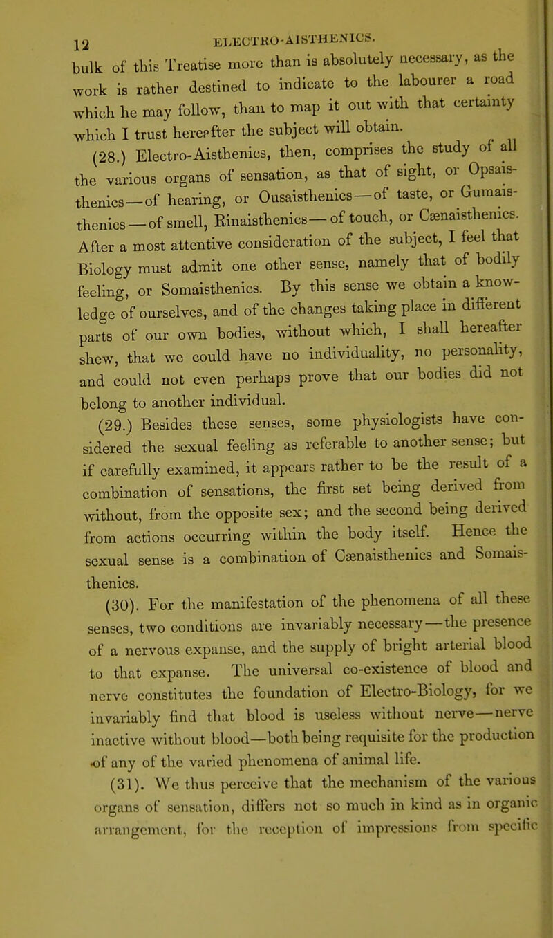 bulk of this Treatise more than is absolutely necessary, as the work is rather destined to indicate to the labourer a road which he may follow, than to map it out with that certamty which I trust herepfter the subject will obtain. (28.) Electro-Aisthenics, then, comprises the study oi all the various organs of sensation, as that of sight, or Opsais- thenics-of hearing, or Ousaisthenics—of taste, or Gumais- thenics —of smell, Rinaisthenics—of touch, or Caenaisthemcs. After a most attentive consideration of the subject, I feel that Biology must admit one other sense, namely that of bodily feeling, or Somaisthenics. By this sense we obtain a know- ledge of ourselves, and of the changes taking place in different parts of our own bodies, without which, I shall hereafter shew, that we could have no individuality, no personahty, and could not even perhaps prove that our bodies did not belong to another individual. (29.) Besides these senses, some physiologists have con- sidered the sexual feeling as referable to another sense; but if carefully examined, it appears rather to be the result of a combination of sensations, the first set being derived from without, from the opposite sex; and the second being derived from actions occurring within the body itself Hence the sexual sense is a combination of Csenaisthenics and Somais- thenics. (30) . For the manifestation of the phenomena of all these senses, two conditions are invariably necessary—the presence of a nervous expanse, and the supply of bright arterial blood to that expanse. The universal co-existence of blood and nerve constitutes the foundation of Electro-Biology, for we invariably find that blood is useless without nerve—nerve inactive without blood—both being requisite for the production of any of the varied phenomena of animal life. (31) . We thus perceive that the mechanism of the various organs of sensation, differs not so much in kind as in organic arrangement, lor the reception of impressions from specihc