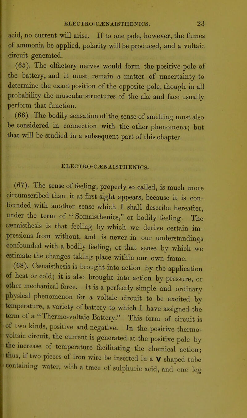 acid, no current will arise. If to one pole, however, the fumes of ammonia be applied, polarity will be produced, and a voltaic circuit generated. (65) . The olfactory nerves would form the positive pole of the battery, and it must remain a matter of uncertainty to determine the exact position of the opposite pole, though in all probabihty the muscular structures of the alae and face usually perform that function. (66) . The bodily sensation of the sense of smelling must also be considered in connection with the other phenomena; but that will be studied in a subsequent part of this chapter. ELECTKO-C^NAISTHENICS. (67) . The sense of feeling, properly so called, is much more circumscribed than it at first sight appears, because it is con- founded with another sense which I shall describe hereafter, under the term of  Somaisthenics, or bodily feeling. The csenaisthesis is that feeling by which we derive certain im- pressions from without, and is never in our understandings confounded with a bodily feeling, or that sense by which we estimate the changes taking place within our own frame. (68) . Caenaisthesis is brought into action by the application of heat or cold; it is also brought into action by pressure, or other mechanical force. It is a perfectly simple and ordinary physical phenomenon for a voltaic circuit to be excited by temperature, a variety of battery to which I have assigned the term of a  Thermo-voltaic Battery. This form of circuit is of two kinds, positive and negative. In the positive thermo- voltaic circuit, the current is generated at the positive pole by the increase of temperature faciHtating the chemical action; thus, if two pieces of iron wire be inserted in a V shaped tube containing water, with a trace of sulphuric acid, and one leg