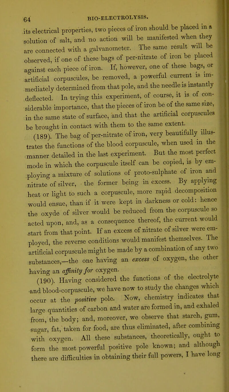 its electrical properties, two pieces of iron should be placed in a solution of salt, and tio action will be manifested when they are connected with a galvanometer. The same result will be observed, if one of these bags of per-nitrate of iron be placed against each piece of iron. If, however, one of these bags, or artificial corpuscules, be removed, a powerful current is im- mediately determined from that pole, and the needle is instantly deflected. In trying this experiment, of course, it is of con- siderable importance, that the pieces of iron be of the same size, in the same state of surface, and that the artificial corpuscules be brought in contact with them to the same extent. (189> The bag of per-nitrate of iron, very beautifi.iUy illus- trates the functions of the blood corpuscule, when used in the manner detailed in the last experiment. But the most perfect mode in which the corpuscule itself can be copied, is by em- ploying a mixture of solutions of proto-sulphate of iron and nitrate of silver, the former being in excess. By applying heat or light to such a corpuscule, more rapid decomposition would ensue, than if it were kept in darkness or cold: hence the oxyde of silver would be reduced from the corpuscule so acted upon, and, as a consequence thereof, the current would .start from that point. If an excess of nitrate of silver were em- ployed, the reverse conditions would manifest themselves. The artificial corpuscule might be made by a combination of any two substances,-the one having an excess of oxygen, the other having an fl^n%/or oxygen. (190). Having considered the functions of the electrolyte andblood-corpuscule, we have now to study the changes which occur at the positive pole. Now, chemistry indicates that large quantities of carbon and water are formed in, and exliale from, the body; and, moreover, we observe that starch, gum sugar, fat, taken for food, are thus eliminated, after combining with oxygen. All these substances, theoretically, ought ^ form the most powerfVil positive pole known; and althoug there are difficulties in obtaining their full powers, I have Ion