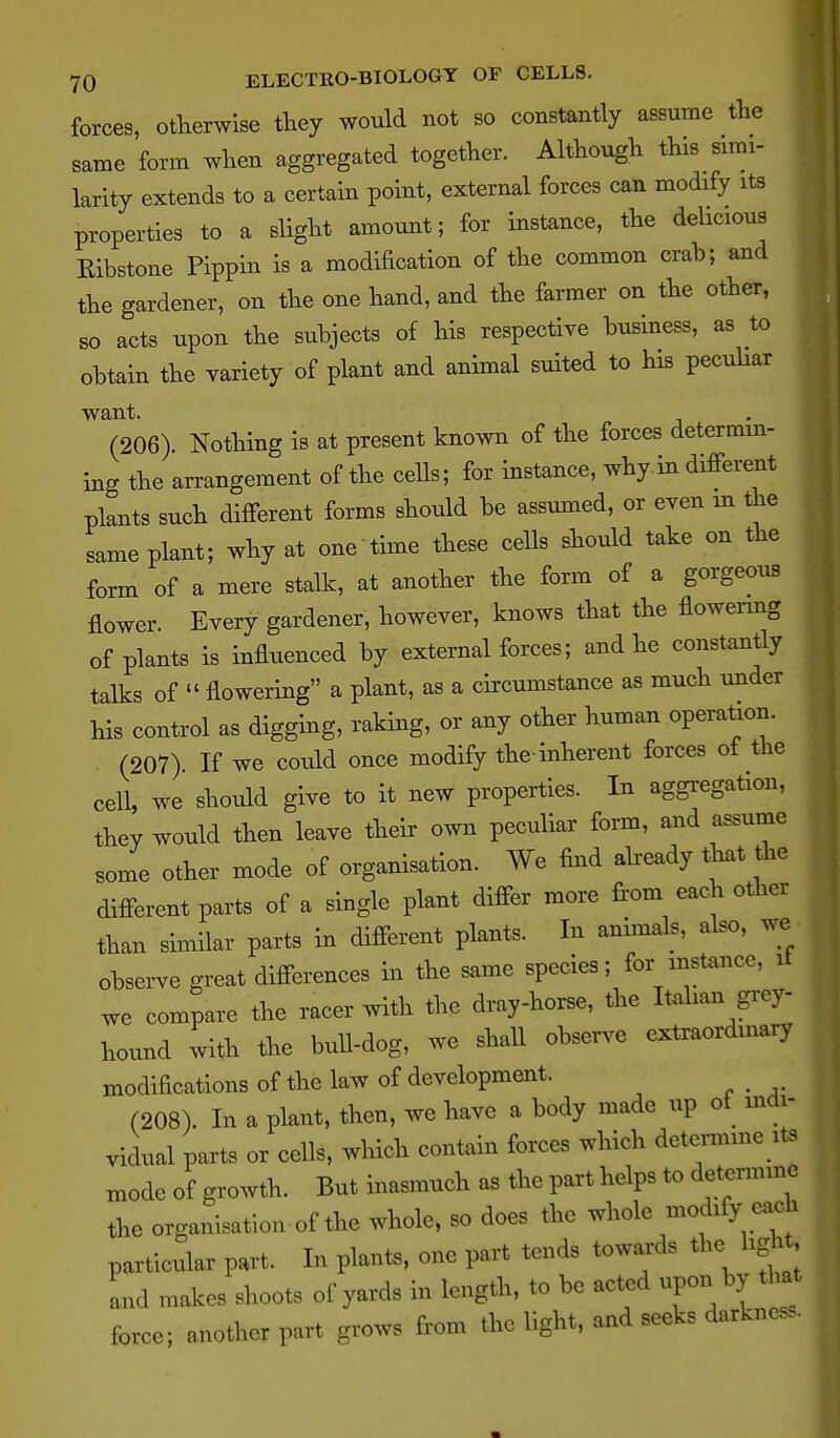 forces, otherwise they would not so constantly assume the same form when aggregated together. Although this simi- larity extends to a certain point, external forces can modify its properties to a slight amount; for instance, the delicious Kibstone Pippin is a modification of the common crah; and the gardener, on the one hand, and the farmer on the other, so acts upon the subjects of his respective business, as to obtain the variety of plant and animal suited to his pecuhar want. (206). Nothing is at present kno>vn of the forces determm- ing the arrangement of the cells; for instance, why in different plants such different forms should be assumed, or even in the same plant; why at one time these cells should take on the form of a mere stalk, at another the form of a gorgeous flower. Every gardener, however, knows that the flowenng of plants is influenced by external forces; a^d he constantly talks of  flowering a plant, as a circumstance as much under his control as digging, raking, or any other human operation. (207) If we could once modify the inherent forces ot the cell, we should give to it new properties. In aggregation, they would then leave their own peculiar form, and assume some other mode of organisation. We find already that the different parts of a single plant differ more from each other than similar parts in different plants. In animals, also, we observe great differences in the same species; for instance, it we compare the racer with the dray-horse, the Italian grey- hound with the bull-dog, we shall observe extraorduiary modifications of the law of development. (208). In a plant, then, we have a body made up of indi- vidual parts or cells, which contain forces which detemme its mode of growth. But inasmuch as the part helps to determine the organisation of the whole, so does the whole modify each particular part. In plants, one part tends towards the light, and makes shoots of yards in length, to be acted upon by that force; another part grows from the light, and seeks darkness.