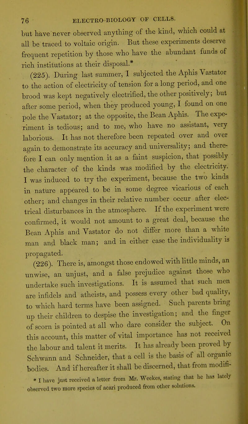 but have never observed anything of the khid, which could at all be traced to voltaic origin. But these experiments deserve frequent repetition by those who have the abundant funds of rich institutions at their disposal.* (225). During last summer, I subjected the Aphis Vastator to the action of electricity of tension for a long period, and one brood was kept negatively electrified, the other positively; but after some period, when they produced young, I found on one pole the Vastator; at the opposite, the Bean Aphis. The expe- riment is tedious; and to me, who have no assistant, very laborious. It has not therefore been repeated over and over again to demonstrate its accuracy and universality; and there- fore I can only mention it as a faint suspicion, that possibly the character of the kinds was modified by the electricity. I was induced to try the experiment, because the two kinds in nature appeared to be in some degree vicarious of each other; and changes in their relative number occur after elec- trical disturbances in the atmosphere. If the experiment were confirmed, it would not amount to a great deal, because the Bean Aphis and Vastator do not differ more than a white man and black man; and in either case the individuality is propagated. (226). There is, amongst those endowed with little minds, an unwise, an unjust, and a false prejudice against those who undertake such investigations. It is assumed that such men are infidels and atheists, and possess every other bad quality, to which hard tei-ms have been assigned. Such parents bring up their children to despise the investigation; and the finger of scorn is pointed at all who dare consider the subject. On this account, this matter of vital importance has not received the labour and talent it merits. It has already been proved by Schwann and Schneider, that a cell is the basis of all organic bodies. And if hereafter it shall be discerned, that from modlfi- * I have just received a letter from Mr. Wcekes, stating thnt he haa lately ohsen-cd two more species of acnri produced from other sohitions.