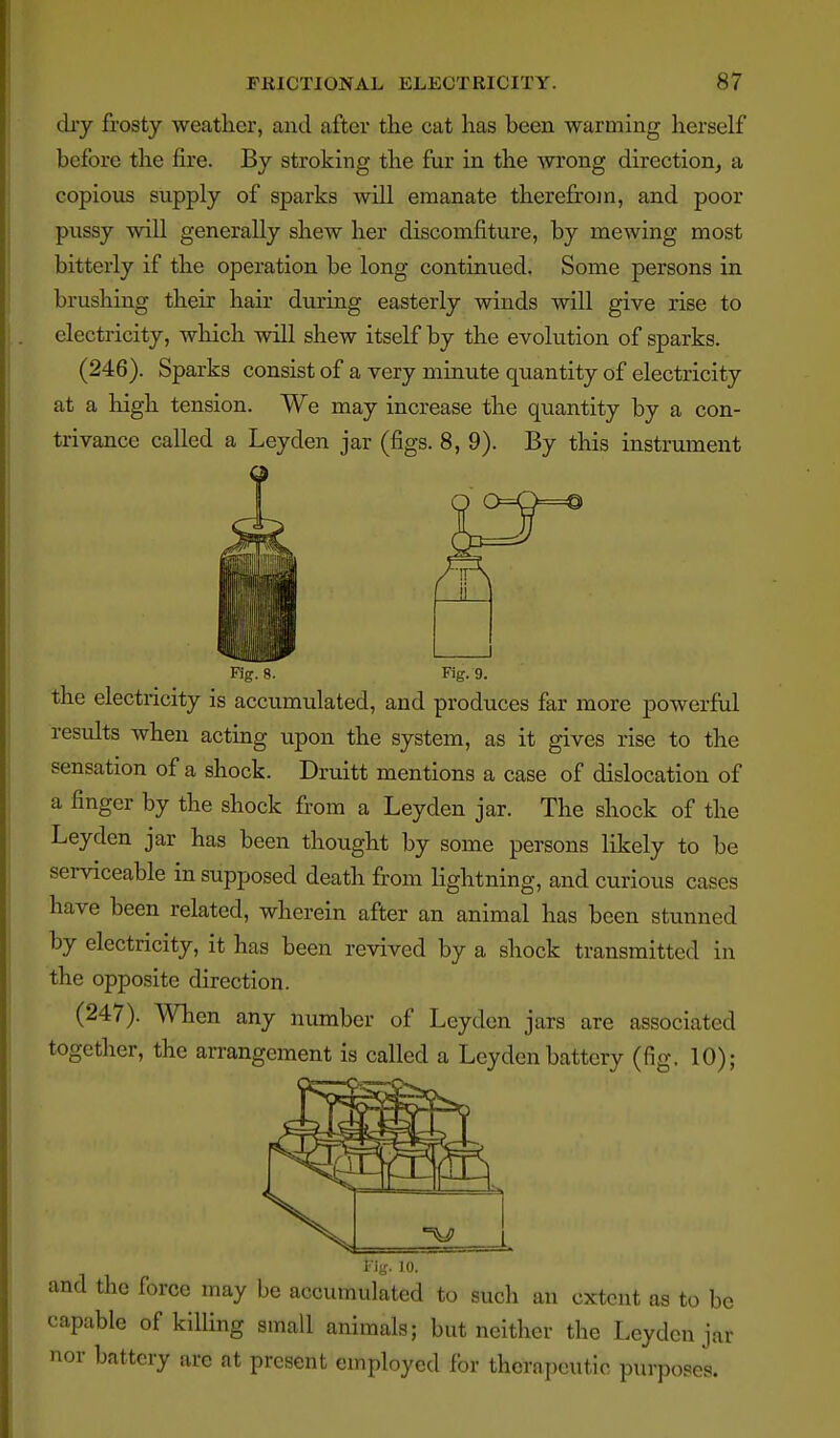 diy frosty weather, and after the cat has been warming herself before the fire. By stroking the fur in the wrong direction^ a copious supply of sparks will emanate therefrom, and poor pussy will generally shew her discomfiture, by mewing most bitterly if the operation be long continued. Some persons in brushing their hair during easterly winds will give rise to electricity, which will shew itself by the evolution of sparks. (246). Sparks consist of a very minute quantity of electricity at a high tension. We may increase the quantity by a con- trivance called a Leyden jar (figs. 8, 9). By this instrument Fig. 8. Fig. 9. the electricity is accumulated, and produces far more powerful results when acting upon the system, as it gives rise to the sensation of a shock. Druitt mentions a case of dislocation of a finger by the shock from a Leyden jar. The shock of the Leyden jar has been thought by some persons likely to be serviceable in supposed death from lightning, and curious cases have been related, wherein after an animal has been stunned by electricity, it has been revived by a shock transmitted in the opposite direction. (247). When any number of Leyden jars are associated together, the arrangement is called a Leyden battery (fig. 10); Fig. 10. and the force may be accumulated to sucli an extent as to be capable of killing small animals; but neither the Leyden jar nor battery are at present employed for therapeutic purposes.