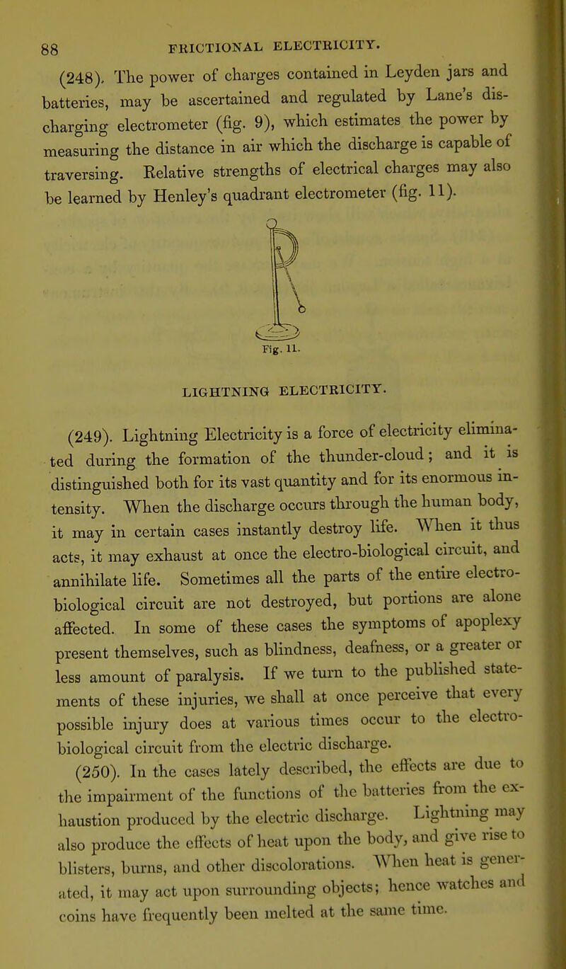 (248), The power of charges contained in Ley den jars and batteries, may be ascertained and regulated by Lane's dis- charging electrometer (fig. 9), which estimates the power by measuring the distance in air which the discharge is capable of traversing. Kelative strengths of electrical charges may also be learned by Henley's quadi'ant electrometer (fig. 11). X Fig. 11. LIGHTNING ELECTRICITY. (249). Lightning Electricity is a force of electricity elimina- ted during the formation of the thunder-cloud; and it is distinguished both for its vast quantity and for its enormous in- tensity. When the discharge occurs through the human body, it may in certain cases instantly destroy life. When it thus acts, it may exhaust at once the electro-biological circuit, and annihilate life. Sometimes all the parts of the entire electro- biological circuit are not destroyed, but portions are alone affected. In some of these cases the symptoms of apoplexy present themselves, such as blindness, deafness, or a greater or less amount of paralysis. If we tui-n to the published state- ments of these injuries, we shall at once perceive that every possible injury does at various times occur to the electro- biological circuit from the electric discharge. (250). In the cases lately described, the effects are due to the impairment of the functions of the batteries from the ex- haustion produced by the electric discharge. Lightning niay also produce the effects of heat upon the body, and give rise to blisters, burns, and other discoloration?. When heat is gener- ated, it may act upon surrounding objects; hence watches and coins have frequently been melted at the same time.