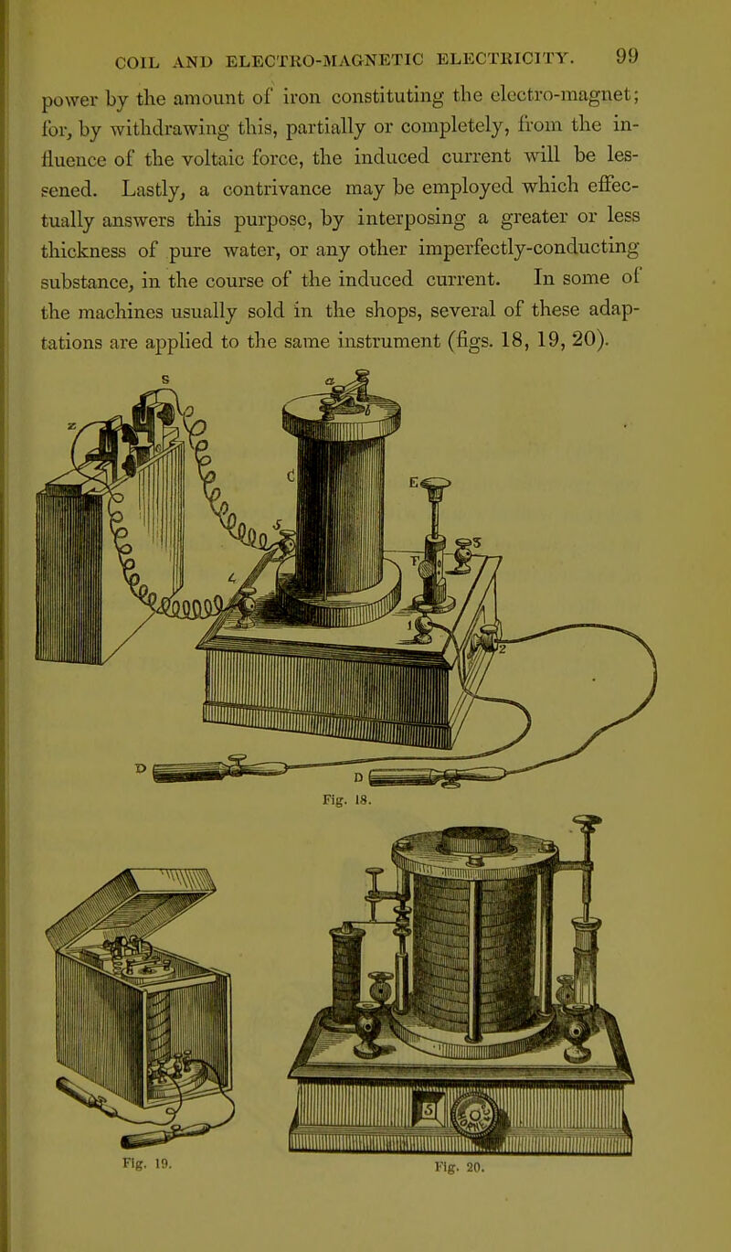 power by the amount of iron constituting the electro-magnet; for, by withdrawing this, partially or completely, from the in- fluence of the voltaic force, the induced current wdll be les- sened. Lastly, a contrivance may be employed which elFec- tually answers tHs purpose, by interposing a greater or less thickness of pure water, or any other imperfectly-conducting substance, in the course of the induced current. In some ol the machines usually sold in the shops, several of these adap- tations are ajjplied to the same instrument (figs. 18, 19, 20). Fig. 19- Fig. 20.