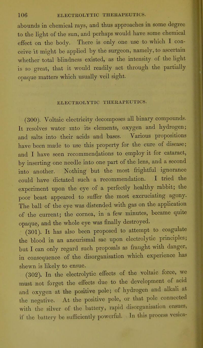 abounds in chemical rays, and thus approaches in some degree to the light of the sun, and perhaps would have some chemical effect on the body. There is only one use to which I con- ceive it might be applied by the surgeon, namely, to ascertam whether total blindness existed, as the intensity of the light is so great, that it would readily act through the partially opaque matters which usually veil sight. ELECTROLYTIC THERAPEUTICS. (300) . Voltaic electricity decomposes all binary compounds. It resolves water mto its elements, oxygen and hydrogen; and salts into their acids and bases. VarioTis propositions have been made to use this property for the cure of disease; and I have seen recommendations to employ it for cataract, by inserting one needle into one part of the lens, and a second into another. Nothing but the most frightM ignorance could have dictated such a recommendation. I tried the experiment upon the eye of a perfectly healthy rabbit; the poor beast appeared to suffer the most excruciating agony. The ball of the eye was distended with gas on the application of the current; the cornea, in a few minutes, became quite opaque, and the whole eye was finally destroyed. (301) . It has also been proposed to attempt to coagulate the blood in an aneurismal sac upon electrolytic principles; but I can only regard such proposals as fraught with danger, in consequence of the disorganisation which experience has shewn is likely to ensue. (302) . In the electrolytic effects of the voltaic force, wc must not forget the effects due to the development of acid and oxygen at the positive pole; of hydrogen and alkali at the negative. At the positive pole, or that pole connected with the silver of the battery, rapid disorganisation ensues, if the battery be sufficiently powerful. In this process vesical-