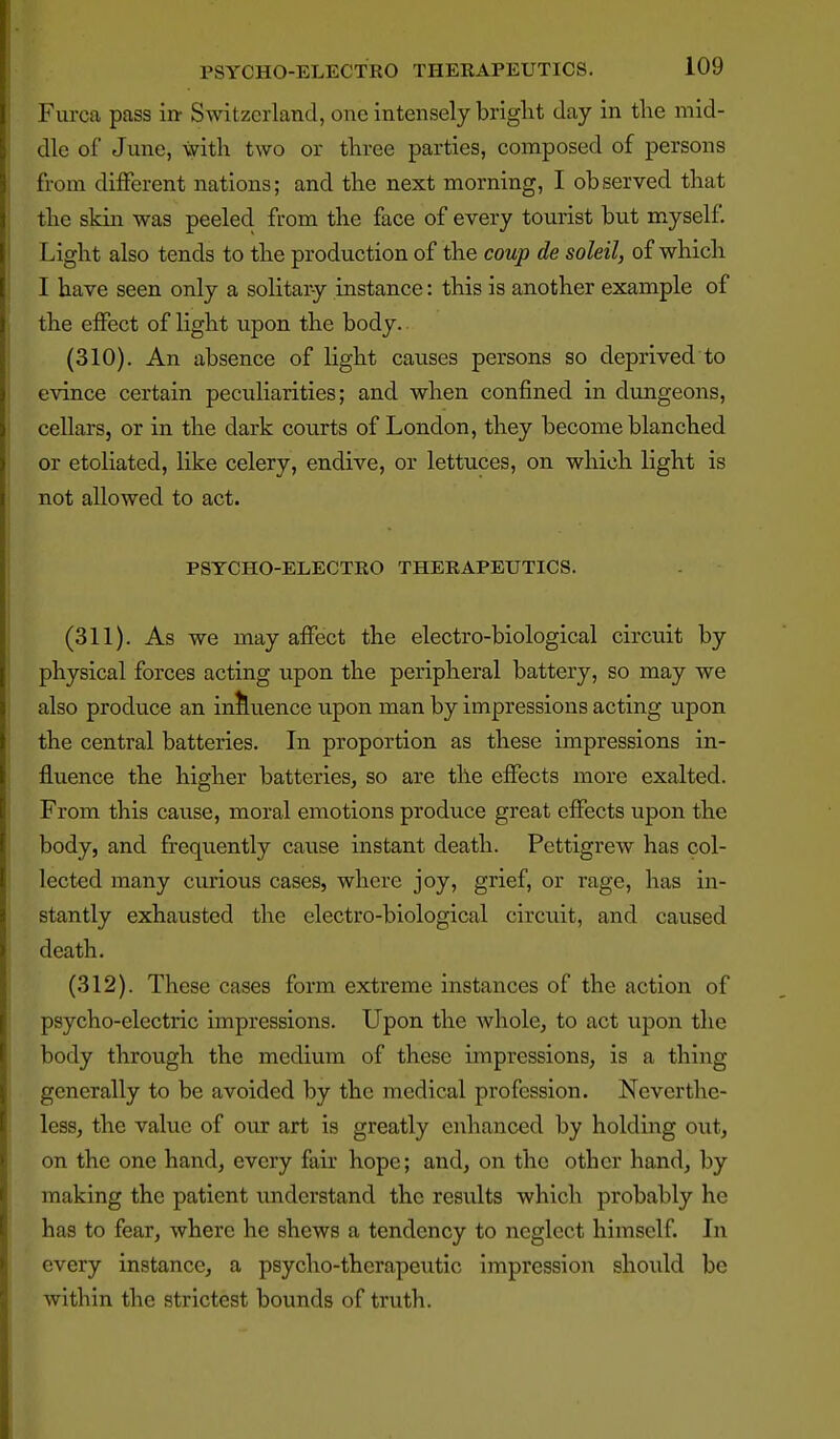 Furca pass in- Switzerland, one intensely bright day in the mid- dle of June, with two or three parties, composed of persons from different nations; and the next morning, I observed that the skin was peeled from the face of every tourist but myself. Light also tends to the production of the coup de soleil, of which I have seen only a solitary instance: this is another example of the effect of light upon the body. (310) . An absence of light causes persons so deprived to evince certain peculiarities; and when confined in dungeons, cellars, or in the dark courts of London, they become blanched or etoliated, like celery, endive, or lettuces, on which light is not allowed to act. PSYCHO-ELECTRO THERAPEUTICS. (311) . As we may affect the electro-biological circuit by physical forces acting upon the peripheral battery, so may we also produce an influence upon man by impressions acting upon the central batteries. In proportion as these impressions in- fluence the higher batteries, so are the effects more exalted. From this cause, moral emotions produce great effects upon the body, and frequently cause instant death. Pcttigrew has col- lected many curious cases, where joy, grief, or rage, has in- stantly exhausted the electro-biological circuit, and caused death. (312) . These cases form extreme instances of the action of psycho-electric impressions. Upon the whole, to act upon the body through the medium of these impressions, is a thing generally to be avoided by the medical profession. Neverthe- less, the value of our art is greatly enhanced by holding out, on the one hand, every fair hope; and, on the other hand, by making the patient understand the results which probably he has to fear, where he shews a tendency to neglect himself. In every instance, a psycho-therapeutic impression should be within the strictest bounds of truth.