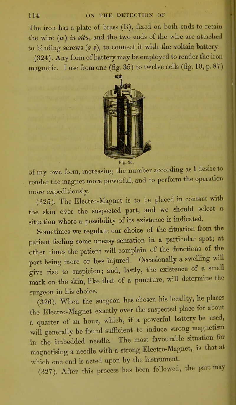 114 ON THE DETECTION OF The iron has a plate of brass (B), fixed on both ends to retain the wire {w) in situ, and the two ends of the wire are attached to binding screws (s s), to connect it with the voltaic battery. (324). Any form of battery may be employed to render the iron magnetic. I ixse from one (fig. 35) to twelve cells (fig. 10, p. 87) Fig. 35. of my own form, increasing the number according as I desire to render the magnet more powerful, and to perform the operation more expeditiously. (325) . The Electro-Magnet is to be placed in contact with the skin over the suspected part, and we should select a situation where a possibility of its existence is indicated. Sometimes we regulate our choice of the situation firom the patient feeling some uneasy sensation in a particular spot; at other times tbe patient will complain of the fimctions of the part being more or less injured. Occasionally a swelUng will give rise to suspicion; and, lastly, the existence of a small mark on the skin, like that of a puncture, will determine the surgeon in his choice. (326) . When the surgeon lias chosen his locality, he places the Electro-Magnet exactly over the suspected place for about a quarter of an hour, which, if a powerful battery be used, will generally be found sufficient to induce strong magnetism in the imbedded needle. The most favourable situation for magnetising a needle with a strong Electro-Magnet, is that at which one end is acted upon by the instrument. (327) . After this process has been followed, the part may