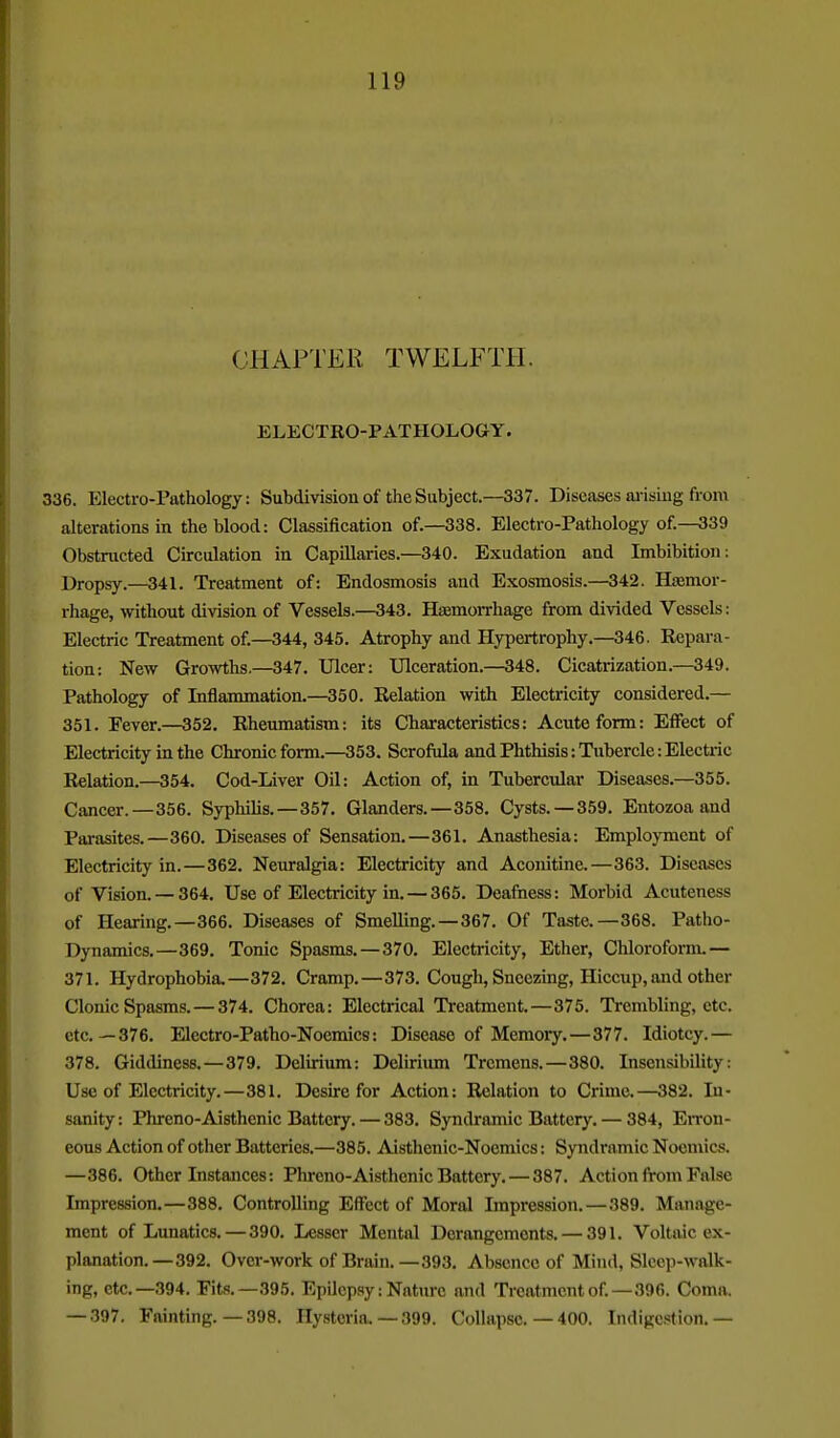 CHAPTER TWELFTH. ELECTRO-PATHOLOGY. 336. Electro-Pathology: Subdivision of the Subject.—337. Diseases ai-isiug from alterations in the blood: Classification of.—338. Electro-Pathology of.—339 Obstructed Circulation in Capillaries.—340. Exudation and Imbibition; Dropsy.—341. Treatment of: Endosmosis and Exosmosis.—342. Hismor- rhage, without division of Vessels.—343. Hasmorrhage from divided Vessels: Electric Treatment of.—344, 345. Atrophy and Hypertrophy.—346. Repara- tion: New Growths.—347. Ulcer: Ulceration.—348. Cicatrization.—349. Pathology of Inflammation.—350. Relation with Electricity considered.— 351. Fever.—352. Rheumatism: its Characteristics: Acute form: Effect of Electricity in the Chronic form.—353. Scrofula and Phthisis: Tubercle: Electric Relation.—354. Cod-Liver Oil: Action of, in Tubercular Diseases.—355. Cancer.—356. Syphihs.—357. Glanders.—358, Cysts. —359. Entozoa and Parasites.—360. Diseases of Sensation.—361. Anasthesia: Emploj-ment of Electricity in.—362. Neuralgia: Electricity and Aconitine.—363. Diseases of Vision. —364. Use of Electricity in. — 365. Deafness: Morbid Acuteness of Hearing.—366. Diseases of Smelling.—367. Of Taste.—368. Patho- Dynamics.—369. Tonic Spasms. —370. Electricity, Ether, Chloroform.— 371. Hydrophobia,—372, Cramp.—373. Cough, Sneezing, Hiccup, and other Clonic Spasms. — 374. Chorea: Electrical Treatment.—375. Trembling, etc. etc.—376, Electro-Patho-Noemics: Disease of Memory.—377. Idiotcy.— 378. Giddiness.—379. Delirium: Deliriimi Tremens.—380. Insensibility: Use of Electricity.—381. Desire for Action: Relation to Crime.—382. In- sanity : Phreno-Aisthenic Battery. — 383. Syndramic Battery. — 384, En-on- eous Action of other Batteries.—385. Aisthenic-Noemics: Syndramic Noeniics. —386, Other Instances: Phreno-Aisthenic Battery, — 387. Action from False Impression,—388, Controlling Effect of Moral Impression, — 389, Man.ige- ment of Lunatics,—390, Lesser Mental Derangements, — 391. Voltaic ex- planation,—392. Over-work of Brain.—393. Absence of Mind, Sleep-walk- ing, etc.—394. Fits.—395. Epilepsy: Nature and Treatment of.—396. Coma. — .397. Fainting. — 398. Hysteria. — 399. Collapse. — 400. Indigestion.-